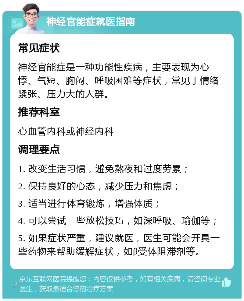 神经官能症就医指南 常见症状 神经官能症是一种功能性疾病，主要表现为心悸、气短、胸闷、呼吸困难等症状，常见于情绪紧张、压力大的人群。 推荐科室 心血管内科或神经内科 调理要点 1. 改变生活习惯，避免熬夜和过度劳累； 2. 保持良好的心态，减少压力和焦虑； 3. 适当进行体育锻炼，增强体质； 4. 可以尝试一些放松技巧，如深呼吸、瑜伽等； 5. 如果症状严重，建议就医，医生可能会开具一些药物来帮助缓解症状，如β受体阻滞剂等。