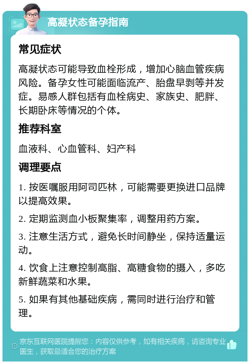 高凝状态备孕指南 常见症状 高凝状态可能导致血栓形成，增加心脑血管疾病风险。备孕女性可能面临流产、胎盘早剥等并发症。易感人群包括有血栓病史、家族史、肥胖、长期卧床等情况的个体。 推荐科室 血液科、心血管科、妇产科 调理要点 1. 按医嘱服用阿司匹林，可能需要更换进口品牌以提高效果。 2. 定期监测血小板聚集率，调整用药方案。 3. 注意生活方式，避免长时间静坐，保持适量运动。 4. 饮食上注意控制高脂、高糖食物的摄入，多吃新鲜蔬菜和水果。 5. 如果有其他基础疾病，需同时进行治疗和管理。