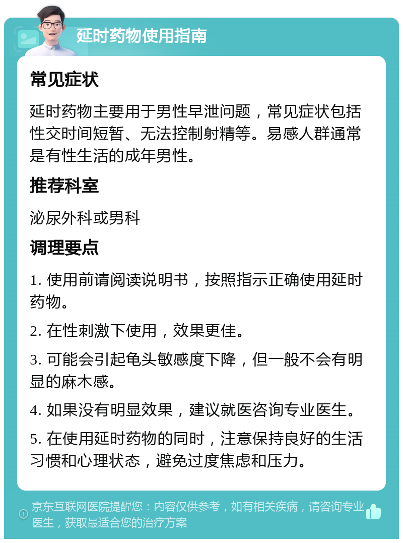 延时药物使用指南 常见症状 延时药物主要用于男性早泄问题，常见症状包括性交时间短暂、无法控制射精等。易感人群通常是有性生活的成年男性。 推荐科室 泌尿外科或男科 调理要点 1. 使用前请阅读说明书，按照指示正确使用延时药物。 2. 在性刺激下使用，效果更佳。 3. 可能会引起龟头敏感度下降，但一般不会有明显的麻木感。 4. 如果没有明显效果，建议就医咨询专业医生。 5. 在使用延时药物的同时，注意保持良好的生活习惯和心理状态，避免过度焦虑和压力。