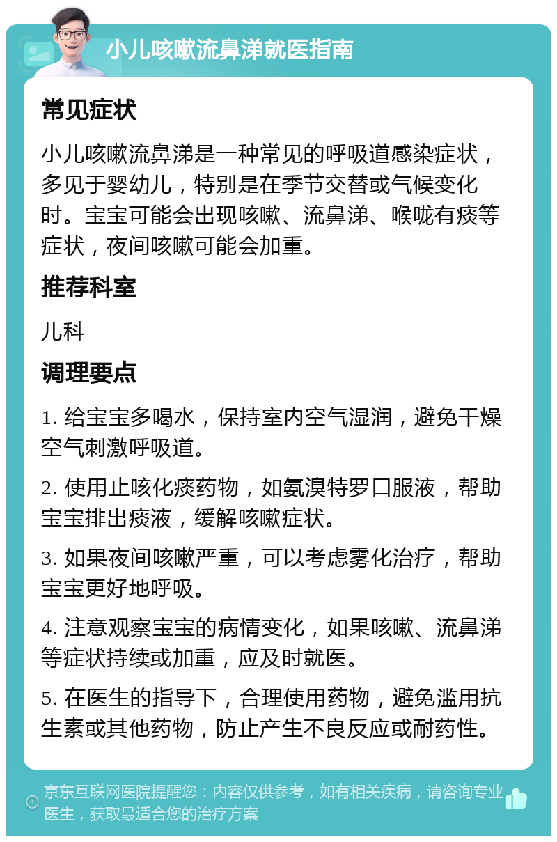 小儿咳嗽流鼻涕就医指南 常见症状 小儿咳嗽流鼻涕是一种常见的呼吸道感染症状，多见于婴幼儿，特别是在季节交替或气候变化时。宝宝可能会出现咳嗽、流鼻涕、喉咙有痰等症状，夜间咳嗽可能会加重。 推荐科室 儿科 调理要点 1. 给宝宝多喝水，保持室内空气湿润，避免干燥空气刺激呼吸道。 2. 使用止咳化痰药物，如氨溴特罗口服液，帮助宝宝排出痰液，缓解咳嗽症状。 3. 如果夜间咳嗽严重，可以考虑雾化治疗，帮助宝宝更好地呼吸。 4. 注意观察宝宝的病情变化，如果咳嗽、流鼻涕等症状持续或加重，应及时就医。 5. 在医生的指导下，合理使用药物，避免滥用抗生素或其他药物，防止产生不良反应或耐药性。