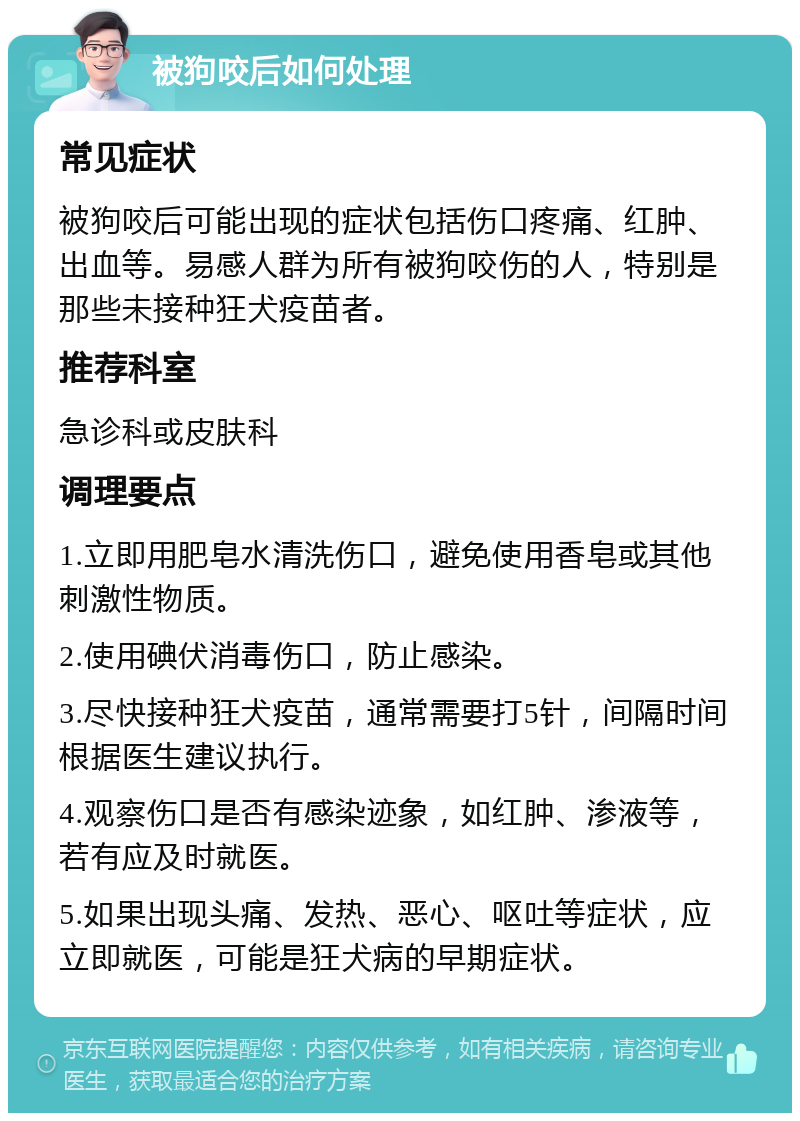 被狗咬后如何处理 常见症状 被狗咬后可能出现的症状包括伤口疼痛、红肿、出血等。易感人群为所有被狗咬伤的人，特别是那些未接种狂犬疫苗者。 推荐科室 急诊科或皮肤科 调理要点 1.立即用肥皂水清洗伤口，避免使用香皂或其他刺激性物质。 2.使用碘伏消毒伤口，防止感染。 3.尽快接种狂犬疫苗，通常需要打5针，间隔时间根据医生建议执行。 4.观察伤口是否有感染迹象，如红肿、渗液等，若有应及时就医。 5.如果出现头痛、发热、恶心、呕吐等症状，应立即就医，可能是狂犬病的早期症状。