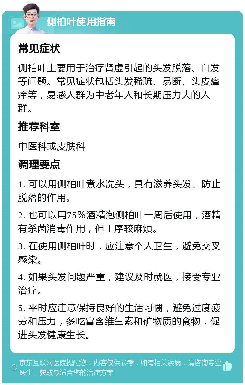 侧柏叶使用指南 常见症状 侧柏叶主要用于治疗肾虚引起的头发脱落、白发等问题。常见症状包括头发稀疏、易断、头皮瘙痒等，易感人群为中老年人和长期压力大的人群。 推荐科室 中医科或皮肤科 调理要点 1. 可以用侧柏叶煮水洗头，具有滋养头发、防止脱落的作用。 2. 也可以用75％酒精泡侧柏叶一周后使用，酒精有杀菌消毒作用，但工序较麻烦。 3. 在使用侧柏叶时，应注意个人卫生，避免交叉感染。 4. 如果头发问题严重，建议及时就医，接受专业治疗。 5. 平时应注意保持良好的生活习惯，避免过度疲劳和压力，多吃富含维生素和矿物质的食物，促进头发健康生长。