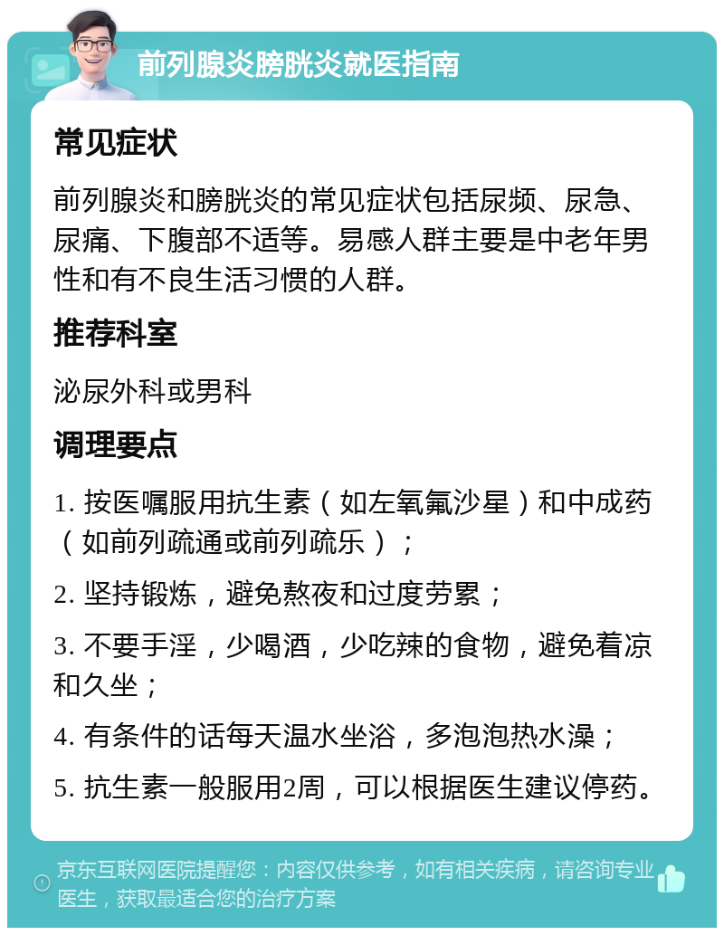 前列腺炎膀胱炎就医指南 常见症状 前列腺炎和膀胱炎的常见症状包括尿频、尿急、尿痛、下腹部不适等。易感人群主要是中老年男性和有不良生活习惯的人群。 推荐科室 泌尿外科或男科 调理要点 1. 按医嘱服用抗生素（如左氧氟沙星）和中成药（如前列疏通或前列疏乐）； 2. 坚持锻炼，避免熬夜和过度劳累； 3. 不要手淫，少喝酒，少吃辣的食物，避免着凉和久坐； 4. 有条件的话每天温水坐浴，多泡泡热水澡； 5. 抗生素一般服用2周，可以根据医生建议停药。