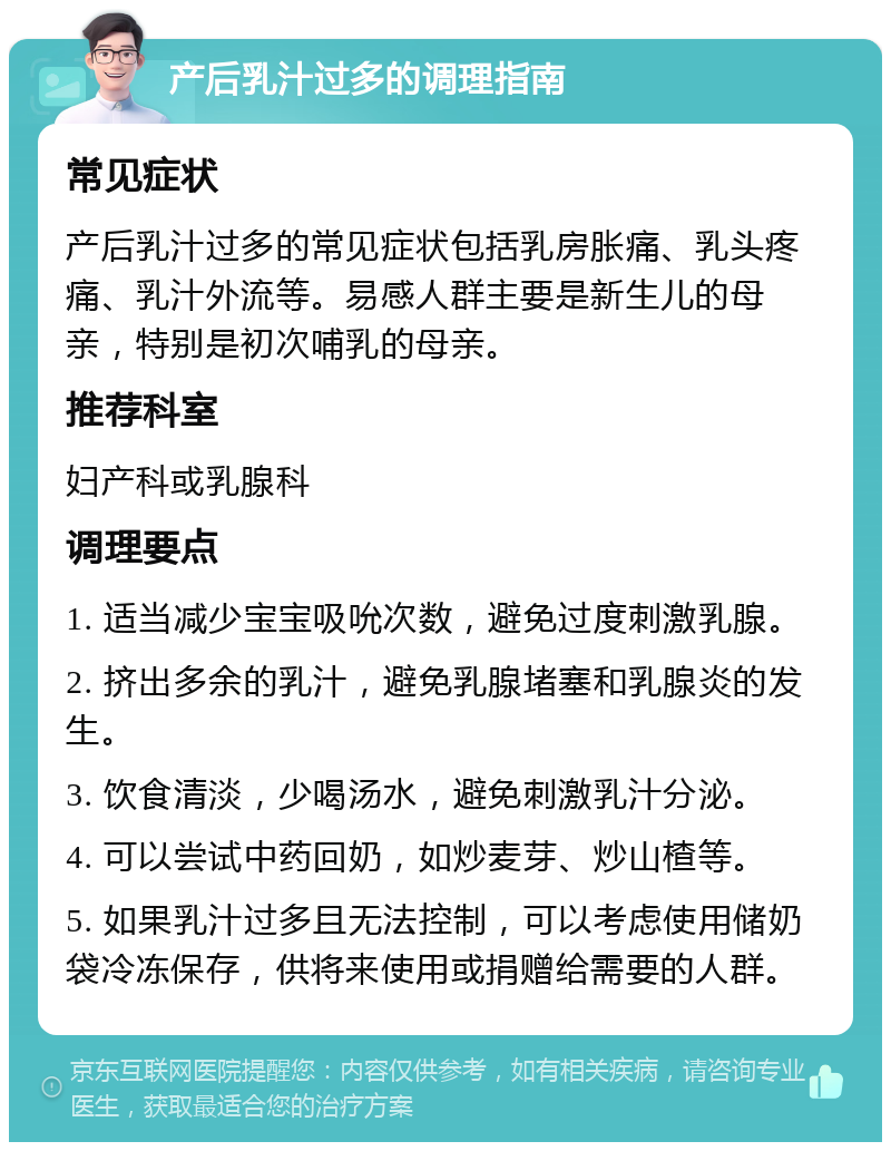 产后乳汁过多的调理指南 常见症状 产后乳汁过多的常见症状包括乳房胀痛、乳头疼痛、乳汁外流等。易感人群主要是新生儿的母亲，特别是初次哺乳的母亲。 推荐科室 妇产科或乳腺科 调理要点 1. 适当减少宝宝吸吮次数，避免过度刺激乳腺。 2. 挤出多余的乳汁，避免乳腺堵塞和乳腺炎的发生。 3. 饮食清淡，少喝汤水，避免刺激乳汁分泌。 4. 可以尝试中药回奶，如炒麦芽、炒山楂等。 5. 如果乳汁过多且无法控制，可以考虑使用储奶袋冷冻保存，供将来使用或捐赠给需要的人群。