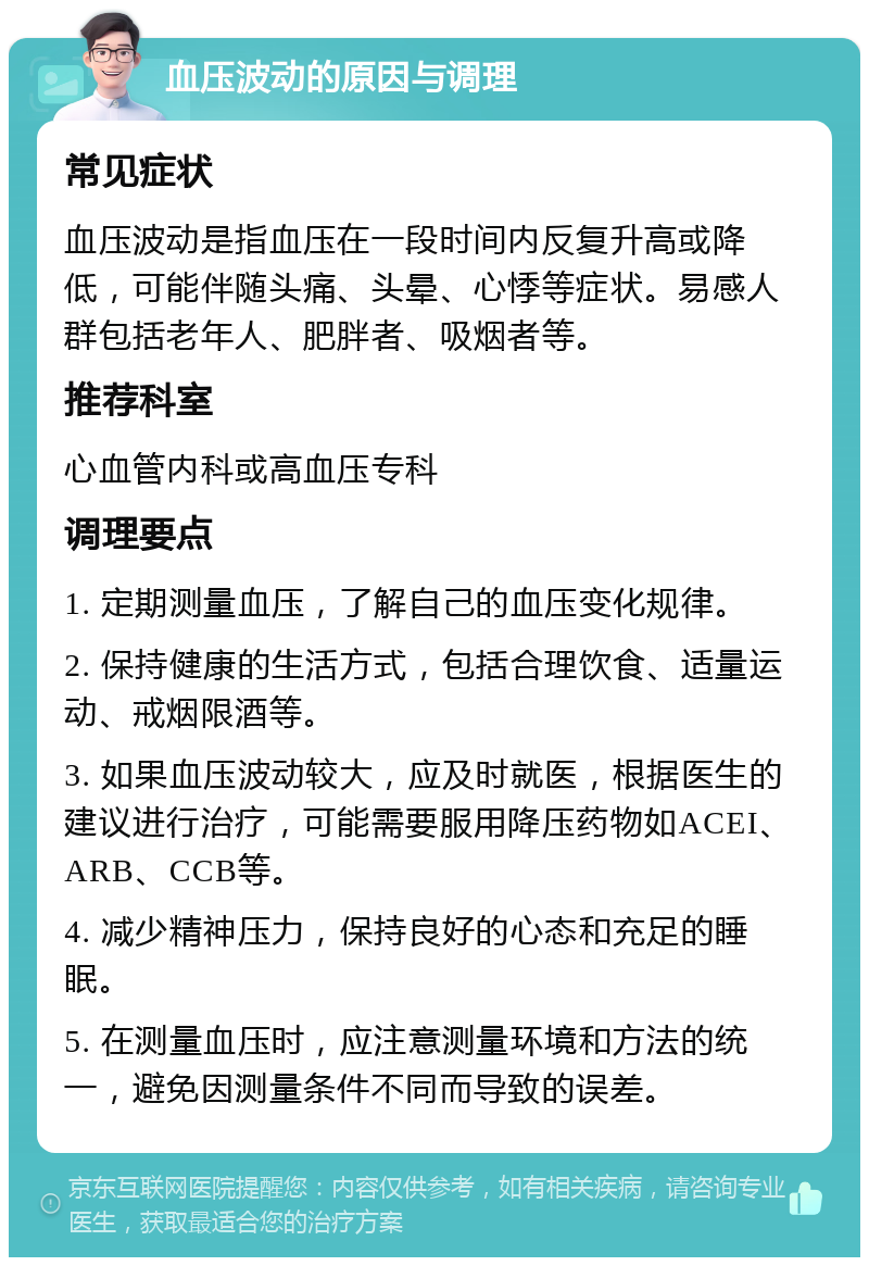 血压波动的原因与调理 常见症状 血压波动是指血压在一段时间内反复升高或降低，可能伴随头痛、头晕、心悸等症状。易感人群包括老年人、肥胖者、吸烟者等。 推荐科室 心血管内科或高血压专科 调理要点 1. 定期测量血压，了解自己的血压变化规律。 2. 保持健康的生活方式，包括合理饮食、适量运动、戒烟限酒等。 3. 如果血压波动较大，应及时就医，根据医生的建议进行治疗，可能需要服用降压药物如ACEI、ARB、CCB等。 4. 减少精神压力，保持良好的心态和充足的睡眠。 5. 在测量血压时，应注意测量环境和方法的统一，避免因测量条件不同而导致的误差。