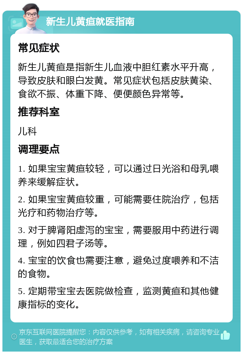 新生儿黄疸就医指南 常见症状 新生儿黄疸是指新生儿血液中胆红素水平升高，导致皮肤和眼白发黄。常见症状包括皮肤黄染、食欲不振、体重下降、便便颜色异常等。 推荐科室 儿科 调理要点 1. 如果宝宝黄疸较轻，可以通过日光浴和母乳喂养来缓解症状。 2. 如果宝宝黄疸较重，可能需要住院治疗，包括光疗和药物治疗等。 3. 对于脾肾阳虚泻的宝宝，需要服用中药进行调理，例如四君子汤等。 4. 宝宝的饮食也需要注意，避免过度喂养和不洁的食物。 5. 定期带宝宝去医院做检查，监测黄疸和其他健康指标的变化。