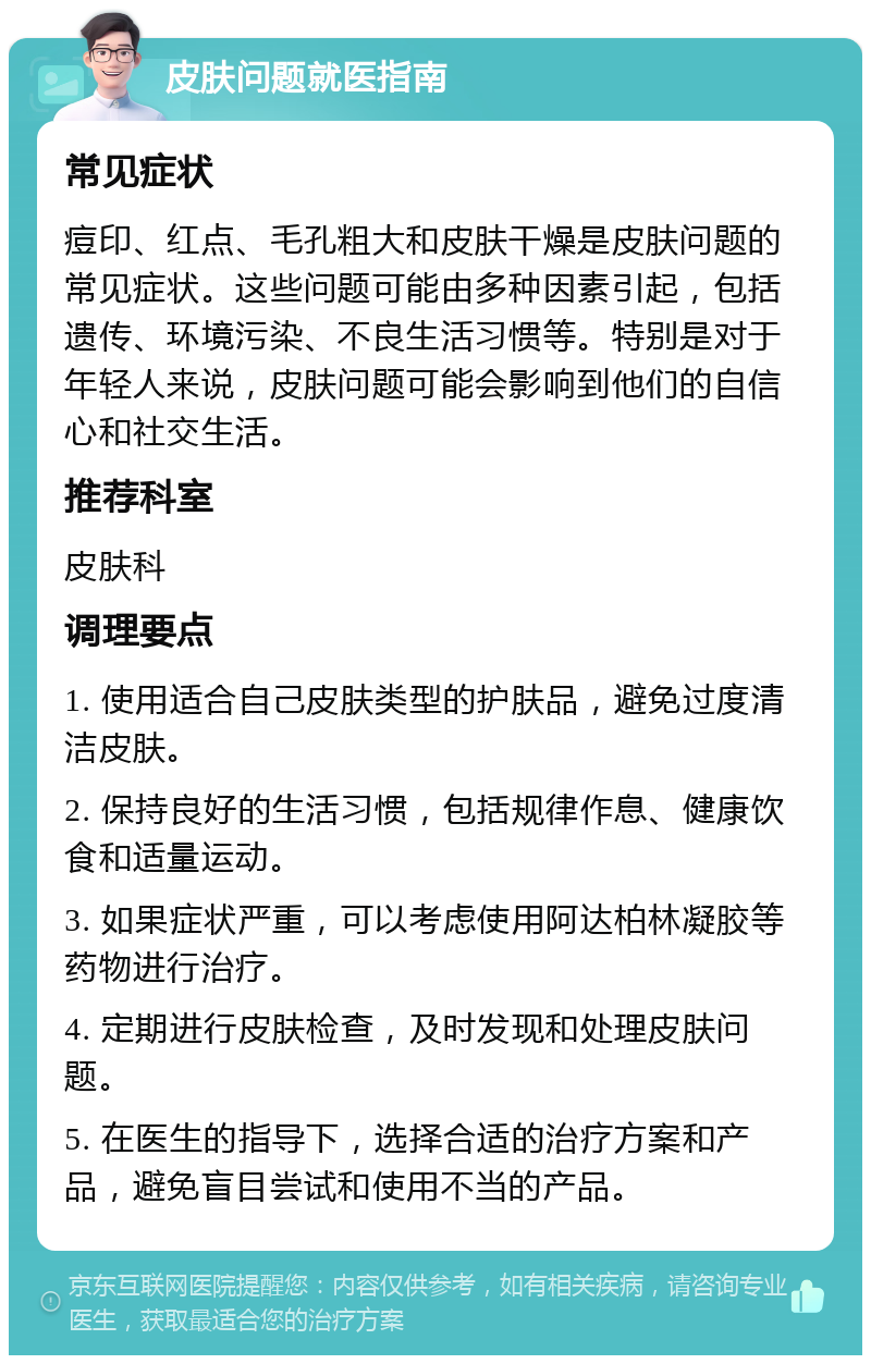 皮肤问题就医指南 常见症状 痘印、红点、毛孔粗大和皮肤干燥是皮肤问题的常见症状。这些问题可能由多种因素引起，包括遗传、环境污染、不良生活习惯等。特别是对于年轻人来说，皮肤问题可能会影响到他们的自信心和社交生活。 推荐科室 皮肤科 调理要点 1. 使用适合自己皮肤类型的护肤品，避免过度清洁皮肤。 2. 保持良好的生活习惯，包括规律作息、健康饮食和适量运动。 3. 如果症状严重，可以考虑使用阿达柏林凝胶等药物进行治疗。 4. 定期进行皮肤检查，及时发现和处理皮肤问题。 5. 在医生的指导下，选择合适的治疗方案和产品，避免盲目尝试和使用不当的产品。