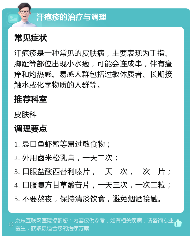 汗疱疹的治疗与调理 常见症状 汗疱疹是一种常见的皮肤病，主要表现为手指、脚趾等部位出现小水疱，可能会连成串，伴有瘙痒和灼热感。易感人群包括过敏体质者、长期接触水或化学物质的人群等。 推荐科室 皮肤科 调理要点 1. 忌口鱼虾蟹等易过敏食物； 2. 外用卤米松乳膏，一天二次； 3. 口服盐酸西替利嗪片，一天一次，一次一片； 4. 口服复方甘草酸苷片，一天三次，一次二粒； 5. 不要熬夜，保持清淡饮食，避免烟酒接触。