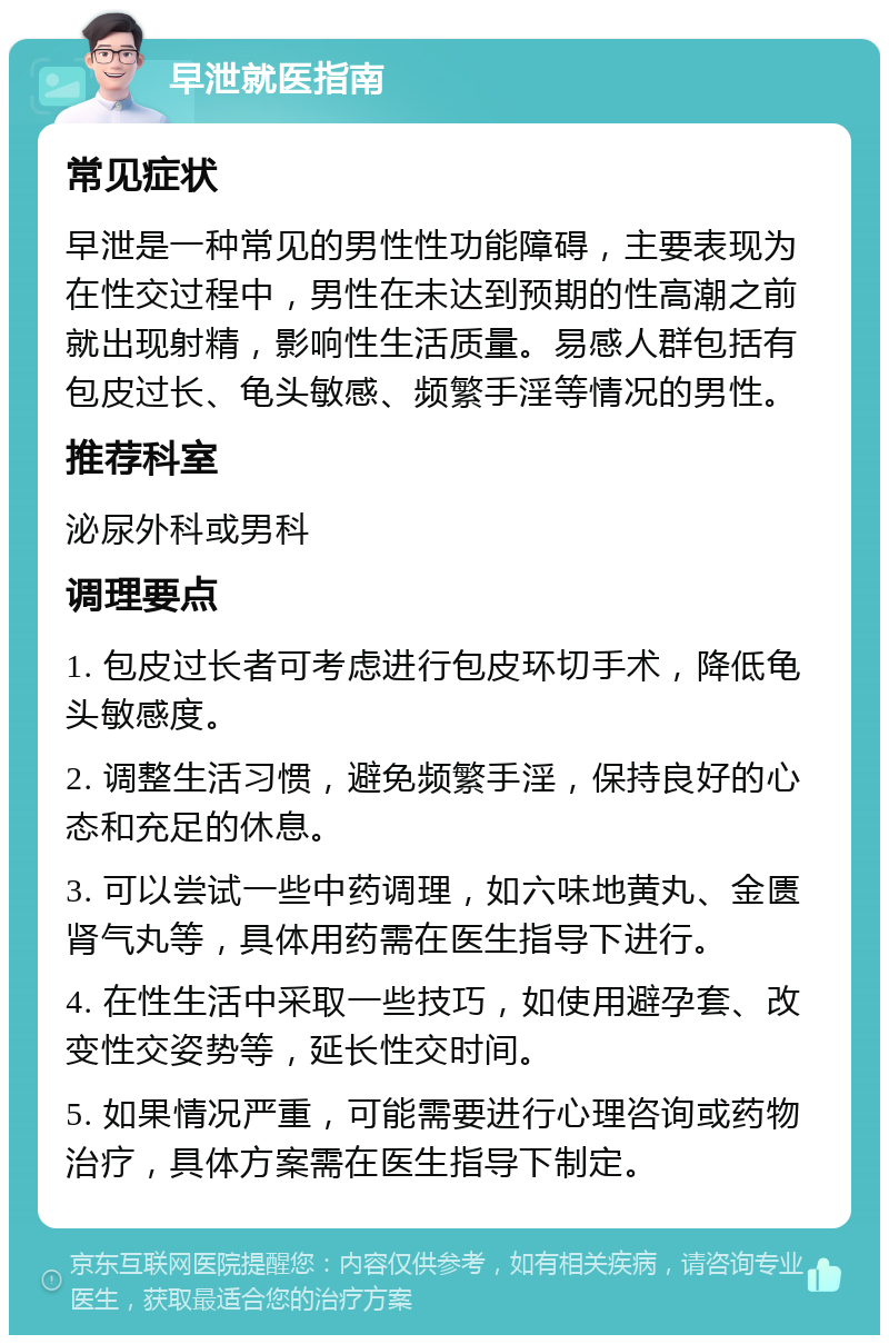 早泄就医指南 常见症状 早泄是一种常见的男性性功能障碍，主要表现为在性交过程中，男性在未达到预期的性高潮之前就出现射精，影响性生活质量。易感人群包括有包皮过长、龟头敏感、频繁手淫等情况的男性。 推荐科室 泌尿外科或男科 调理要点 1. 包皮过长者可考虑进行包皮环切手术，降低龟头敏感度。 2. 调整生活习惯，避免频繁手淫，保持良好的心态和充足的休息。 3. 可以尝试一些中药调理，如六味地黄丸、金匮肾气丸等，具体用药需在医生指导下进行。 4. 在性生活中采取一些技巧，如使用避孕套、改变性交姿势等，延长性交时间。 5. 如果情况严重，可能需要进行心理咨询或药物治疗，具体方案需在医生指导下制定。