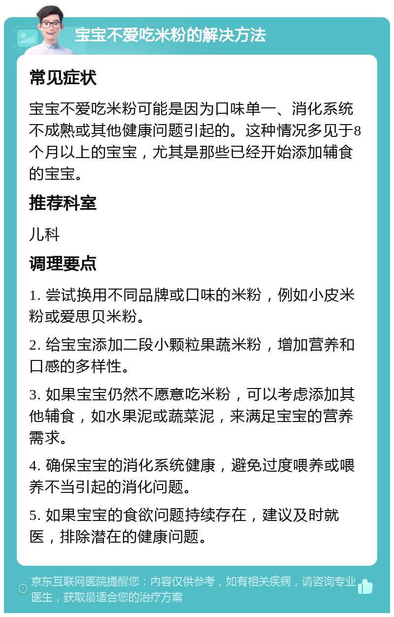 宝宝不爱吃米粉的解决方法 常见症状 宝宝不爱吃米粉可能是因为口味单一、消化系统不成熟或其他健康问题引起的。这种情况多见于8个月以上的宝宝，尤其是那些已经开始添加辅食的宝宝。 推荐科室 儿科 调理要点 1. 尝试换用不同品牌或口味的米粉，例如小皮米粉或爱思贝米粉。 2. 给宝宝添加二段小颗粒果蔬米粉，增加营养和口感的多样性。 3. 如果宝宝仍然不愿意吃米粉，可以考虑添加其他辅食，如水果泥或蔬菜泥，来满足宝宝的营养需求。 4. 确保宝宝的消化系统健康，避免过度喂养或喂养不当引起的消化问题。 5. 如果宝宝的食欲问题持续存在，建议及时就医，排除潜在的健康问题。