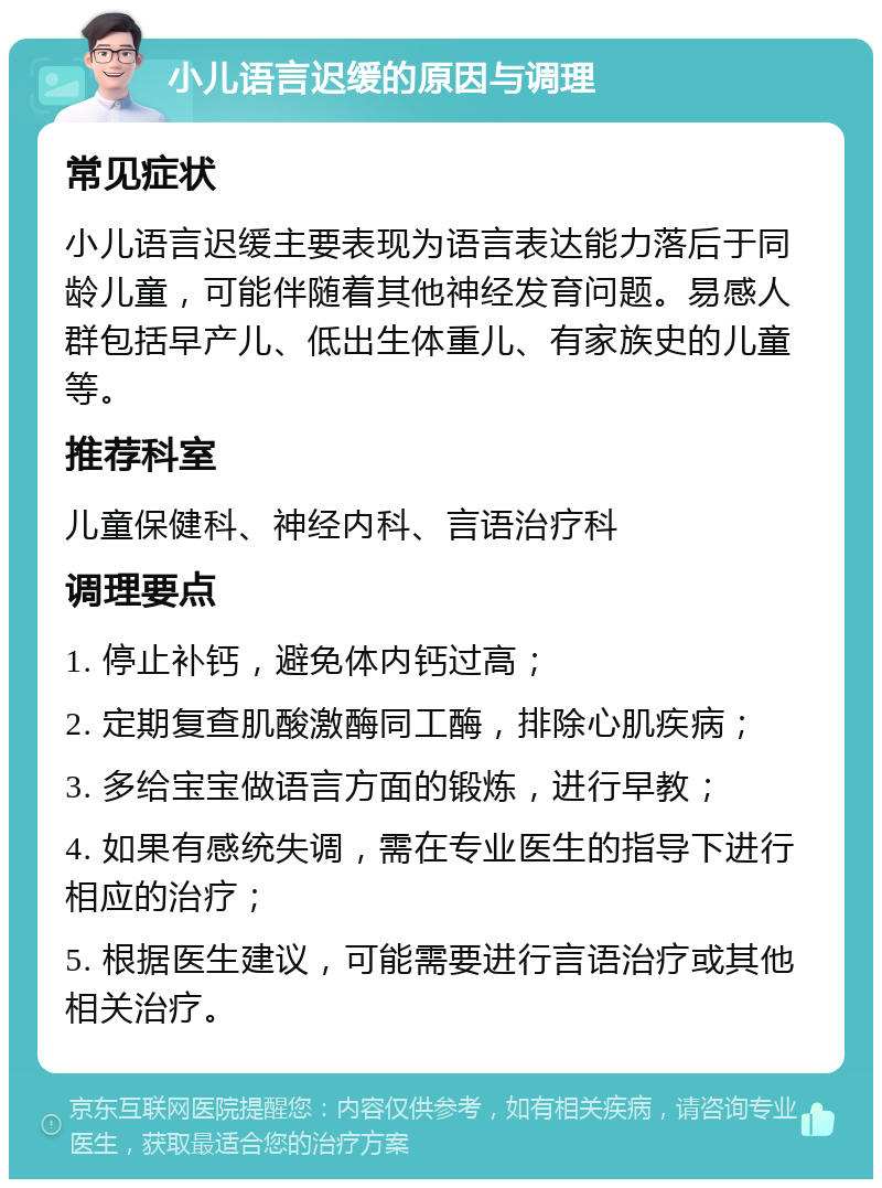 小儿语言迟缓的原因与调理 常见症状 小儿语言迟缓主要表现为语言表达能力落后于同龄儿童，可能伴随着其他神经发育问题。易感人群包括早产儿、低出生体重儿、有家族史的儿童等。 推荐科室 儿童保健科、神经内科、言语治疗科 调理要点 1. 停止补钙，避免体内钙过高； 2. 定期复查肌酸激酶同工酶，排除心肌疾病； 3. 多给宝宝做语言方面的锻炼，进行早教； 4. 如果有感统失调，需在专业医生的指导下进行相应的治疗； 5. 根据医生建议，可能需要进行言语治疗或其他相关治疗。