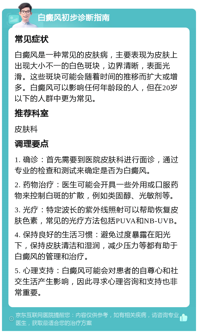 白癜风初步诊断指南 常见症状 白癜风是一种常见的皮肤病，主要表现为皮肤上出现大小不一的白色斑块，边界清晰，表面光滑。这些斑块可能会随着时间的推移而扩大或增多。白癜风可以影响任何年龄段的人，但在20岁以下的人群中更为常见。 推荐科室 皮肤科 调理要点 1. 确诊：首先需要到医院皮肤科进行面诊，通过专业的检查和测试来确定是否为白癜风。 2. 药物治疗：医生可能会开具一些外用或口服药物来控制白斑的扩散，例如类固醇、光敏剂等。 3. 光疗：特定波长的紫外线照射可以帮助恢复皮肤色素，常见的光疗方法包括PUVA和NB-UVB。 4. 保持良好的生活习惯：避免过度暴露在阳光下，保持皮肤清洁和湿润，减少压力等都有助于白癜风的管理和治疗。 5. 心理支持：白癜风可能会对患者的自尊心和社交生活产生影响，因此寻求心理咨询和支持也非常重要。