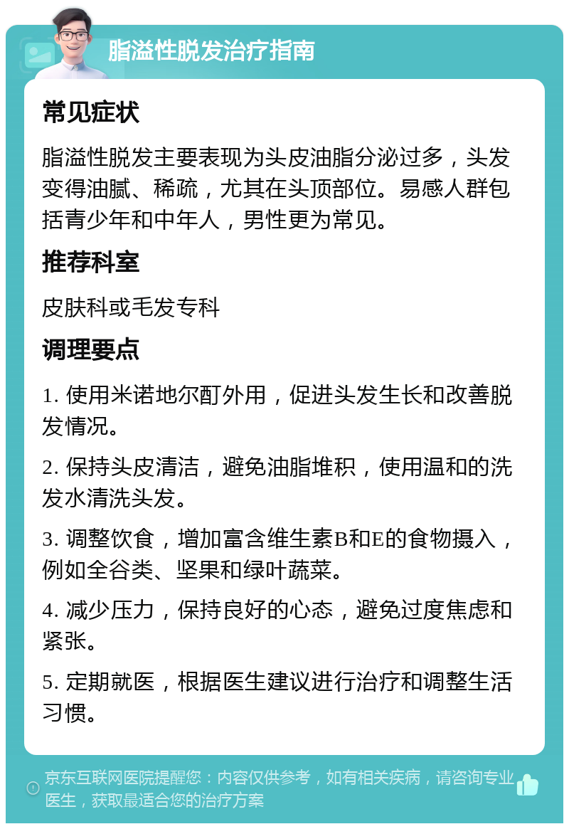 脂溢性脱发治疗指南 常见症状 脂溢性脱发主要表现为头皮油脂分泌过多，头发变得油腻、稀疏，尤其在头顶部位。易感人群包括青少年和中年人，男性更为常见。 推荐科室 皮肤科或毛发专科 调理要点 1. 使用米诺地尔酊外用，促进头发生长和改善脱发情况。 2. 保持头皮清洁，避免油脂堆积，使用温和的洗发水清洗头发。 3. 调整饮食，增加富含维生素B和E的食物摄入，例如全谷类、坚果和绿叶蔬菜。 4. 减少压力，保持良好的心态，避免过度焦虑和紧张。 5. 定期就医，根据医生建议进行治疗和调整生活习惯。