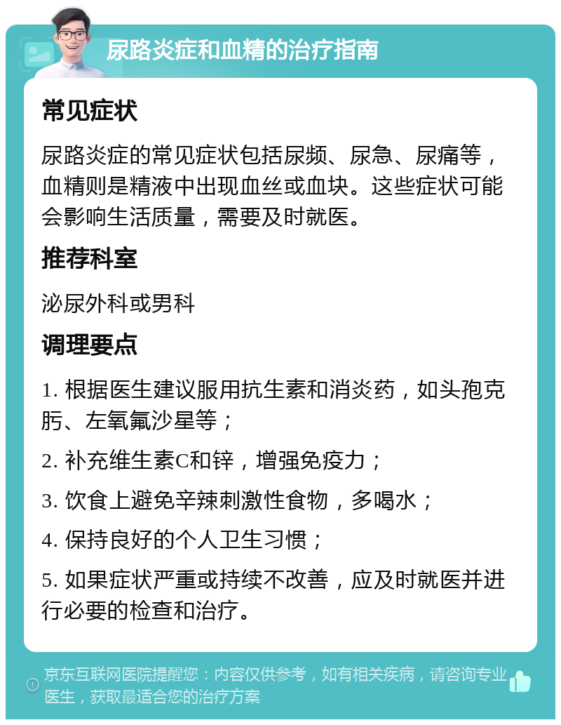 尿路炎症和血精的治疗指南 常见症状 尿路炎症的常见症状包括尿频、尿急、尿痛等，血精则是精液中出现血丝或血块。这些症状可能会影响生活质量，需要及时就医。 推荐科室 泌尿外科或男科 调理要点 1. 根据医生建议服用抗生素和消炎药，如头孢克肟、左氧氟沙星等； 2. 补充维生素C和锌，增强免疫力； 3. 饮食上避免辛辣刺激性食物，多喝水； 4. 保持良好的个人卫生习惯； 5. 如果症状严重或持续不改善，应及时就医并进行必要的检查和治疗。