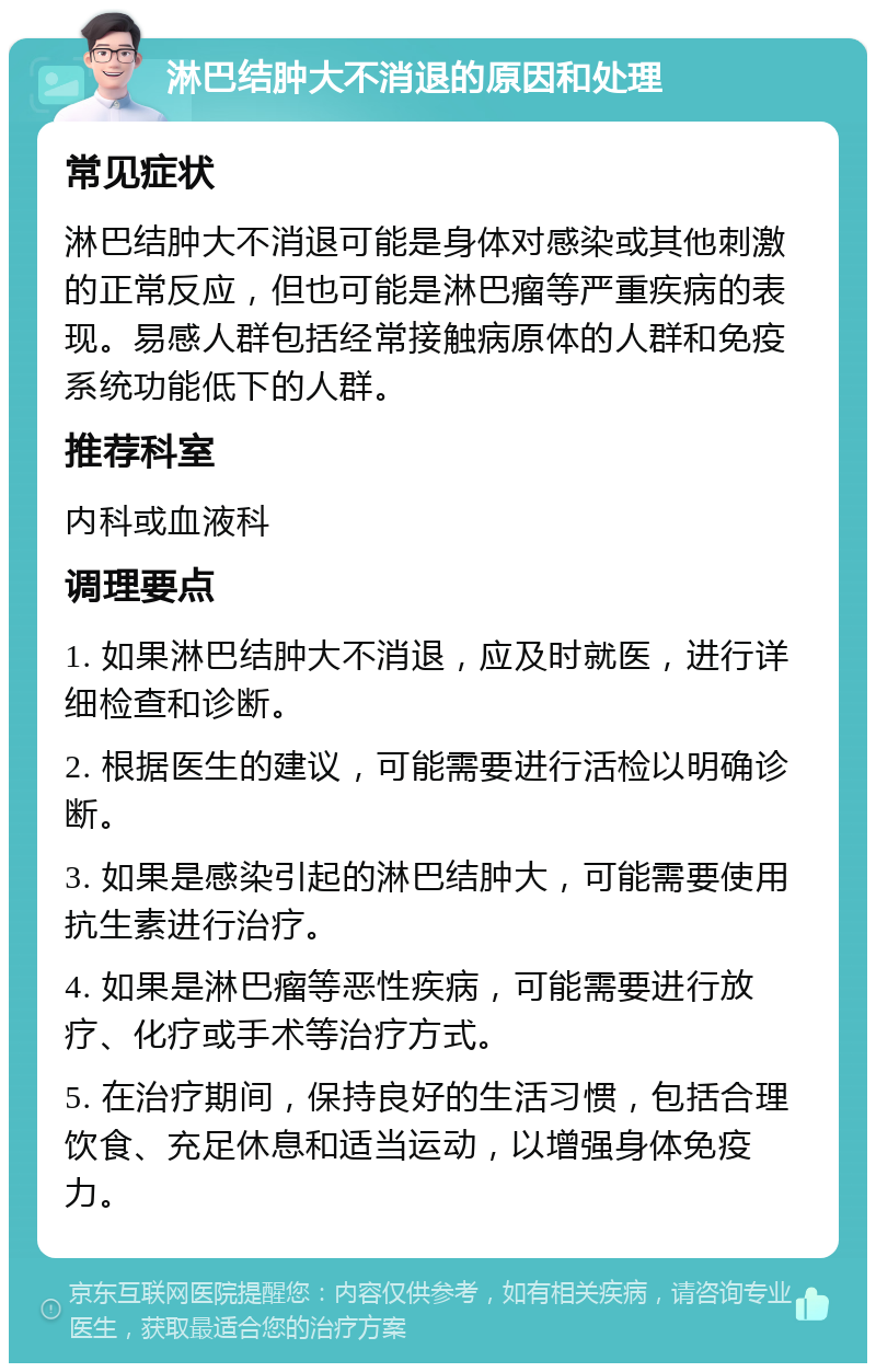 淋巴结肿大不消退的原因和处理 常见症状 淋巴结肿大不消退可能是身体对感染或其他刺激的正常反应，但也可能是淋巴瘤等严重疾病的表现。易感人群包括经常接触病原体的人群和免疫系统功能低下的人群。 推荐科室 内科或血液科 调理要点 1. 如果淋巴结肿大不消退，应及时就医，进行详细检查和诊断。 2. 根据医生的建议，可能需要进行活检以明确诊断。 3. 如果是感染引起的淋巴结肿大，可能需要使用抗生素进行治疗。 4. 如果是淋巴瘤等恶性疾病，可能需要进行放疗、化疗或手术等治疗方式。 5. 在治疗期间，保持良好的生活习惯，包括合理饮食、充足休息和适当运动，以增强身体免疫力。