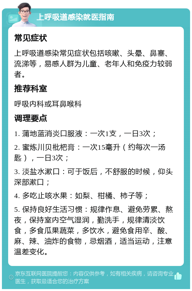 上呼吸道感染就医指南 常见症状 上呼吸道感染常见症状包括咳嗽、头晕、鼻塞、流涕等，易感人群为儿童、老年人和免疫力较弱者。 推荐科室 呼吸内科或耳鼻喉科 调理要点 1. 蒲地蓝消炎口服液：一次1支，一日3次； 2. 蜜炼川贝枇杷膏：一次15毫升（约每次一汤匙），一日3次； 3. 淡盐水漱口：可于饭后，不舒服的时候，仰头深部漱口； 4. 多吃止咳水果：如梨、柑橘、柿子等； 5. 保持良好生活习惯：规律作息、避免劳累、熬夜，保持室内空气湿润，勤洗手，规律清淡饮食，多食瓜果蔬菜，多饮水，避免食用辛、酸、麻、辣、油炸的食物，忌烟酒，适当运动，注意温差变化。