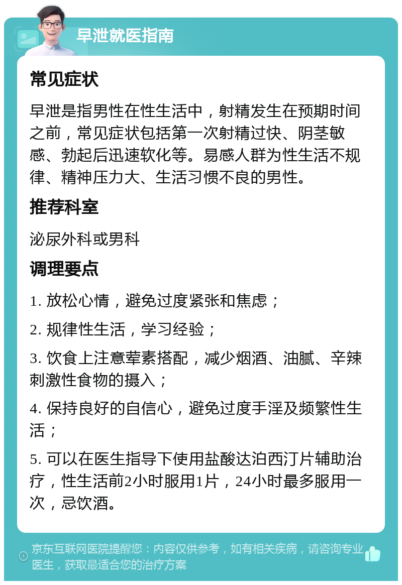 早泄就医指南 常见症状 早泄是指男性在性生活中，射精发生在预期时间之前，常见症状包括第一次射精过快、阴茎敏感、勃起后迅速软化等。易感人群为性生活不规律、精神压力大、生活习惯不良的男性。 推荐科室 泌尿外科或男科 调理要点 1. 放松心情，避免过度紧张和焦虑； 2. 规律性生活，学习经验； 3. 饮食上注意荤素搭配，减少烟酒、油腻、辛辣刺激性食物的摄入； 4. 保持良好的自信心，避免过度手淫及频繁性生活； 5. 可以在医生指导下使用盐酸达泊西汀片辅助治疗，性生活前2小时服用1片，24小时最多服用一次，忌饮酒。