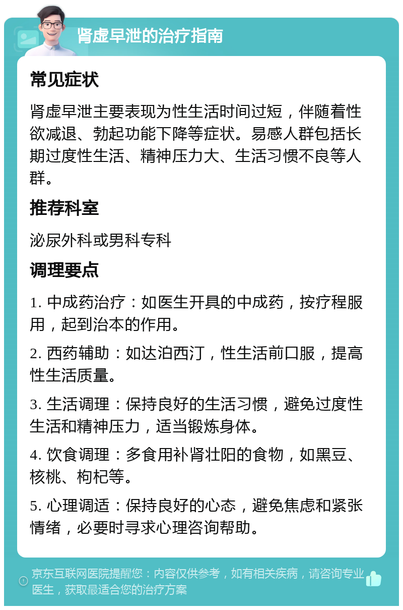 肾虚早泄的治疗指南 常见症状 肾虚早泄主要表现为性生活时间过短，伴随着性欲减退、勃起功能下降等症状。易感人群包括长期过度性生活、精神压力大、生活习惯不良等人群。 推荐科室 泌尿外科或男科专科 调理要点 1. 中成药治疗：如医生开具的中成药，按疗程服用，起到治本的作用。 2. 西药辅助：如达泊西汀，性生活前口服，提高性生活质量。 3. 生活调理：保持良好的生活习惯，避免过度性生活和精神压力，适当锻炼身体。 4. 饮食调理：多食用补肾壮阳的食物，如黑豆、核桃、枸杞等。 5. 心理调适：保持良好的心态，避免焦虑和紧张情绪，必要时寻求心理咨询帮助。