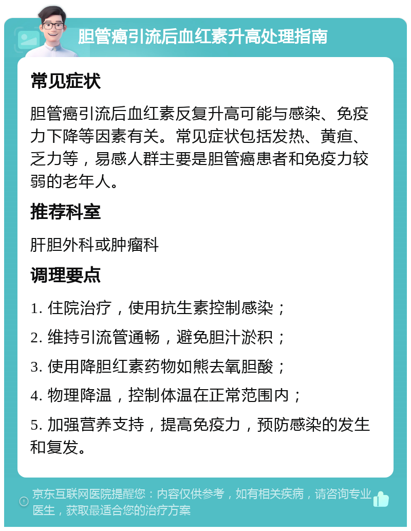 胆管癌引流后血红素升高处理指南 常见症状 胆管癌引流后血红素反复升高可能与感染、免疫力下降等因素有关。常见症状包括发热、黄疸、乏力等，易感人群主要是胆管癌患者和免疫力较弱的老年人。 推荐科室 肝胆外科或肿瘤科 调理要点 1. 住院治疗，使用抗生素控制感染； 2. 维持引流管通畅，避免胆汁淤积； 3. 使用降胆红素药物如熊去氧胆酸； 4. 物理降温，控制体温在正常范围内； 5. 加强营养支持，提高免疫力，预防感染的发生和复发。