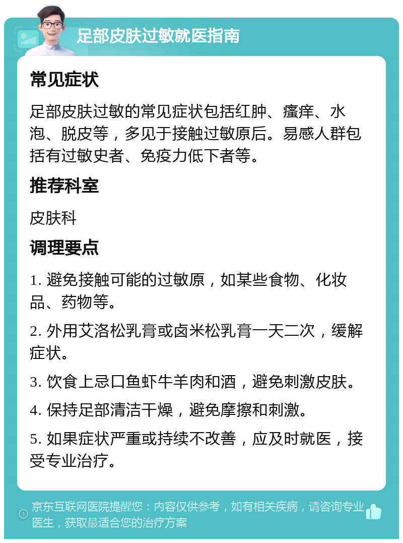 足部皮肤过敏就医指南 常见症状 足部皮肤过敏的常见症状包括红肿、瘙痒、水泡、脱皮等，多见于接触过敏原后。易感人群包括有过敏史者、免疫力低下者等。 推荐科室 皮肤科 调理要点 1. 避免接触可能的过敏原，如某些食物、化妆品、药物等。 2. 外用艾洛松乳膏或卤米松乳膏一天二次，缓解症状。 3. 饮食上忌口鱼虾牛羊肉和酒，避免刺激皮肤。 4. 保持足部清洁干燥，避免摩擦和刺激。 5. 如果症状严重或持续不改善，应及时就医，接受专业治疗。