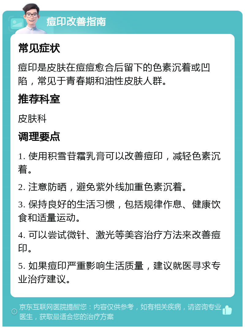 痘印改善指南 常见症状 痘印是皮肤在痘痘愈合后留下的色素沉着或凹陷，常见于青春期和油性皮肤人群。 推荐科室 皮肤科 调理要点 1. 使用积雪苷霜乳膏可以改善痘印，减轻色素沉着。 2. 注意防晒，避免紫外线加重色素沉着。 3. 保持良好的生活习惯，包括规律作息、健康饮食和适量运动。 4. 可以尝试微针、激光等美容治疗方法来改善痘印。 5. 如果痘印严重影响生活质量，建议就医寻求专业治疗建议。