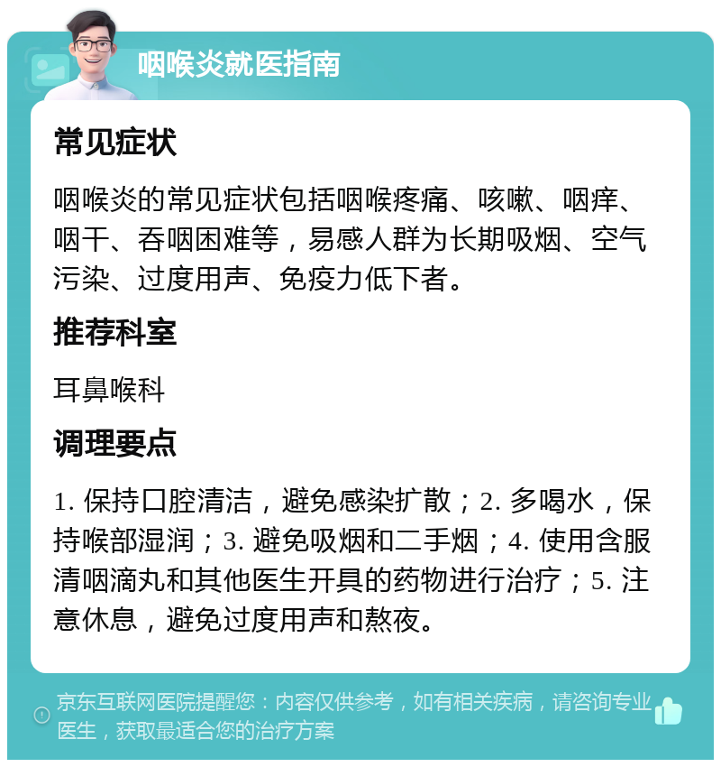 咽喉炎就医指南 常见症状 咽喉炎的常见症状包括咽喉疼痛、咳嗽、咽痒、咽干、吞咽困难等，易感人群为长期吸烟、空气污染、过度用声、免疫力低下者。 推荐科室 耳鼻喉科 调理要点 1. 保持口腔清洁，避免感染扩散；2. 多喝水，保持喉部湿润；3. 避免吸烟和二手烟；4. 使用含服清咽滴丸和其他医生开具的药物进行治疗；5. 注意休息，避免过度用声和熬夜。