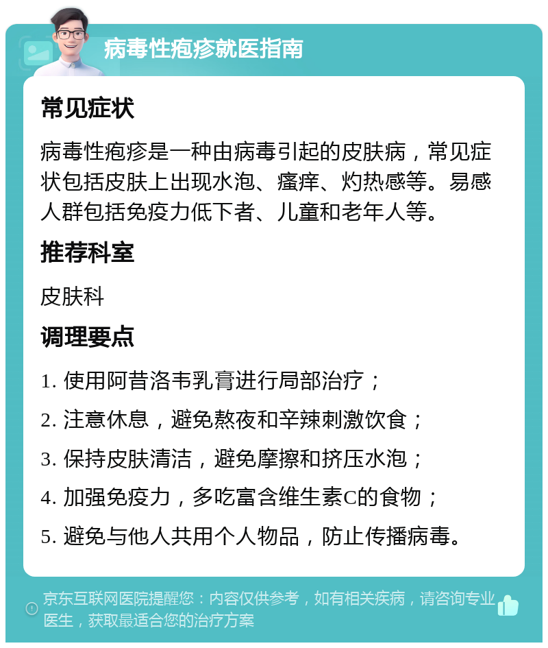 病毒性疱疹就医指南 常见症状 病毒性疱疹是一种由病毒引起的皮肤病，常见症状包括皮肤上出现水泡、瘙痒、灼热感等。易感人群包括免疫力低下者、儿童和老年人等。 推荐科室 皮肤科 调理要点 1. 使用阿昔洛韦乳膏进行局部治疗； 2. 注意休息，避免熬夜和辛辣刺激饮食； 3. 保持皮肤清洁，避免摩擦和挤压水泡； 4. 加强免疫力，多吃富含维生素C的食物； 5. 避免与他人共用个人物品，防止传播病毒。