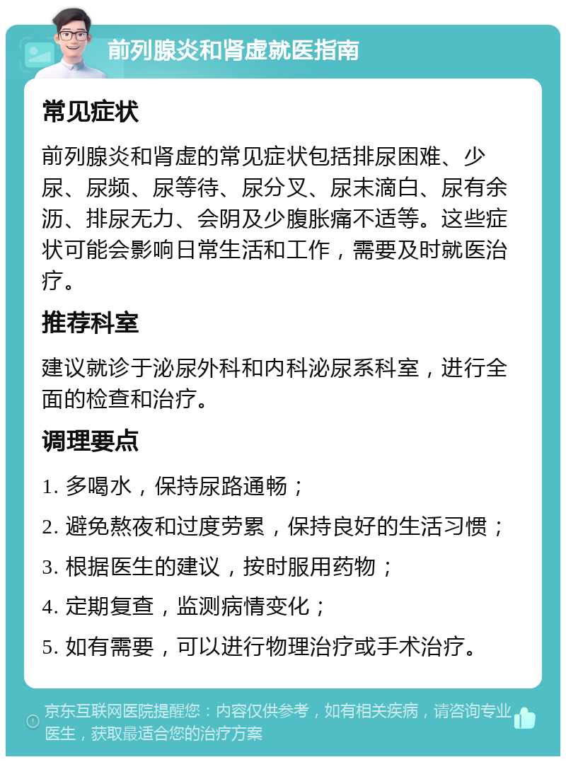 前列腺炎和肾虚就医指南 常见症状 前列腺炎和肾虚的常见症状包括排尿困难、少尿、尿频、尿等待、尿分叉、尿末滴白、尿有余沥、排尿无力、会阴及少腹胀痛不适等。这些症状可能会影响日常生活和工作，需要及时就医治疗。 推荐科室 建议就诊于泌尿外科和内科泌尿系科室，进行全面的检查和治疗。 调理要点 1. 多喝水，保持尿路通畅； 2. 避免熬夜和过度劳累，保持良好的生活习惯； 3. 根据医生的建议，按时服用药物； 4. 定期复查，监测病情变化； 5. 如有需要，可以进行物理治疗或手术治疗。