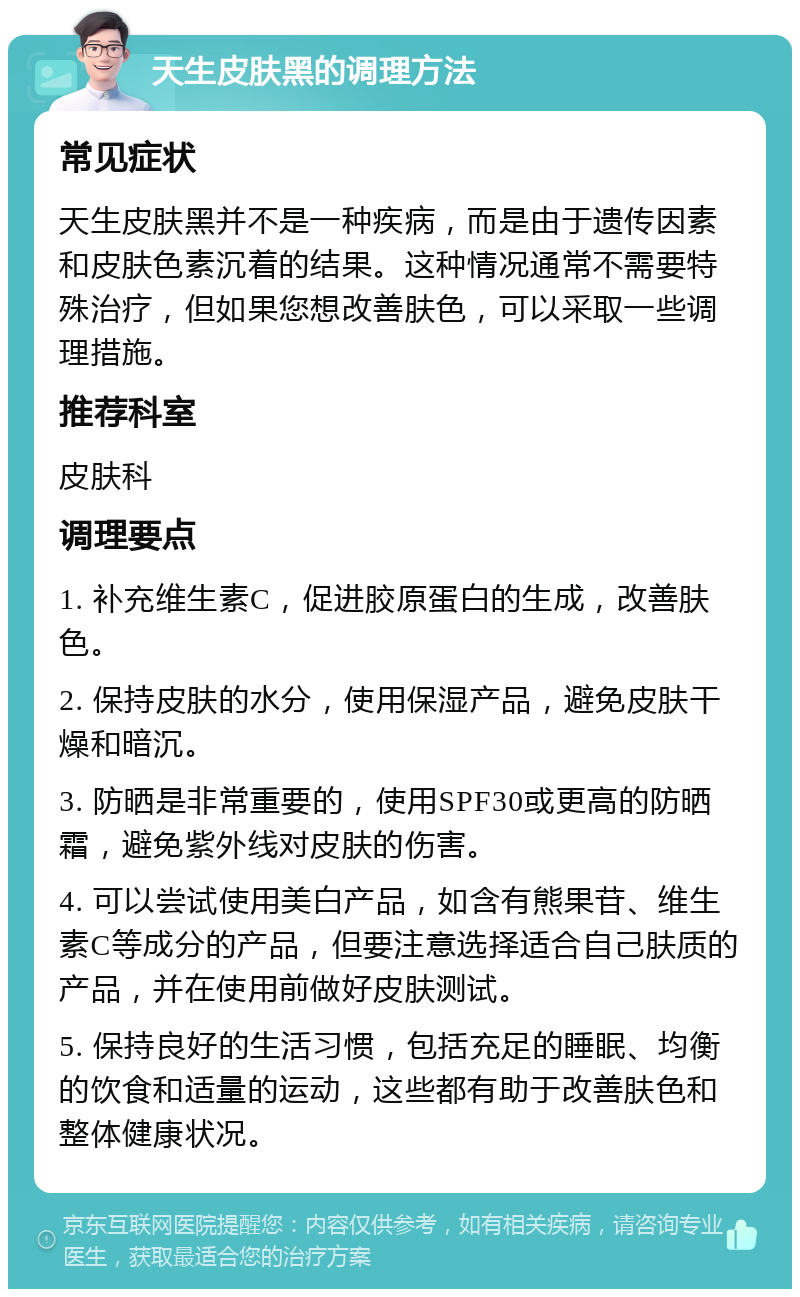 天生皮肤黑的调理方法 常见症状 天生皮肤黑并不是一种疾病，而是由于遗传因素和皮肤色素沉着的结果。这种情况通常不需要特殊治疗，但如果您想改善肤色，可以采取一些调理措施。 推荐科室 皮肤科 调理要点 1. 补充维生素C，促进胶原蛋白的生成，改善肤色。 2. 保持皮肤的水分，使用保湿产品，避免皮肤干燥和暗沉。 3. 防晒是非常重要的，使用SPF30或更高的防晒霜，避免紫外线对皮肤的伤害。 4. 可以尝试使用美白产品，如含有熊果苷、维生素C等成分的产品，但要注意选择适合自己肤质的产品，并在使用前做好皮肤测试。 5. 保持良好的生活习惯，包括充足的睡眠、均衡的饮食和适量的运动，这些都有助于改善肤色和整体健康状况。