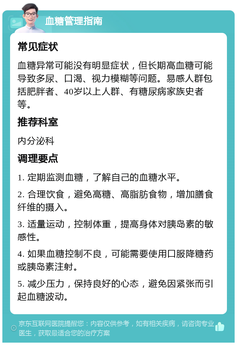 血糖管理指南 常见症状 血糖异常可能没有明显症状，但长期高血糖可能导致多尿、口渴、视力模糊等问题。易感人群包括肥胖者、40岁以上人群、有糖尿病家族史者等。 推荐科室 内分泌科 调理要点 1. 定期监测血糖，了解自己的血糖水平。 2. 合理饮食，避免高糖、高脂肪食物，增加膳食纤维的摄入。 3. 适量运动，控制体重，提高身体对胰岛素的敏感性。 4. 如果血糖控制不良，可能需要使用口服降糖药或胰岛素注射。 5. 减少压力，保持良好的心态，避免因紧张而引起血糖波动。