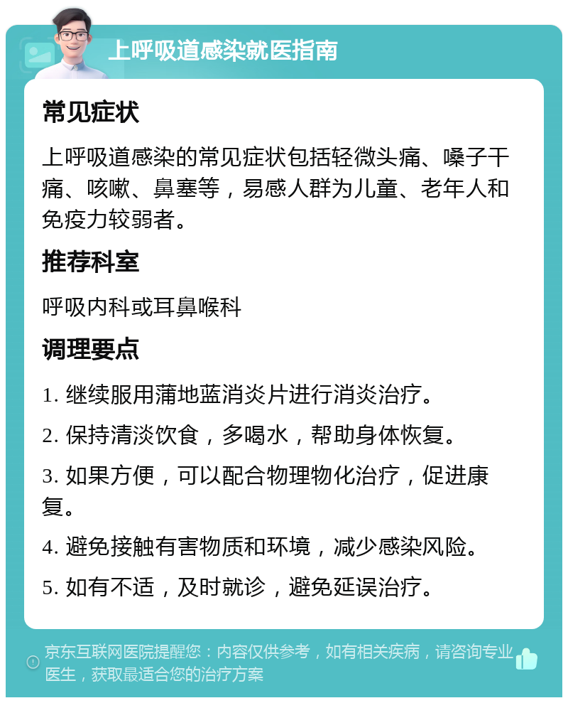 上呼吸道感染就医指南 常见症状 上呼吸道感染的常见症状包括轻微头痛、嗓子干痛、咳嗽、鼻塞等，易感人群为儿童、老年人和免疫力较弱者。 推荐科室 呼吸内科或耳鼻喉科 调理要点 1. 继续服用蒲地蓝消炎片进行消炎治疗。 2. 保持清淡饮食，多喝水，帮助身体恢复。 3. 如果方便，可以配合物理物化治疗，促进康复。 4. 避免接触有害物质和环境，减少感染风险。 5. 如有不适，及时就诊，避免延误治疗。