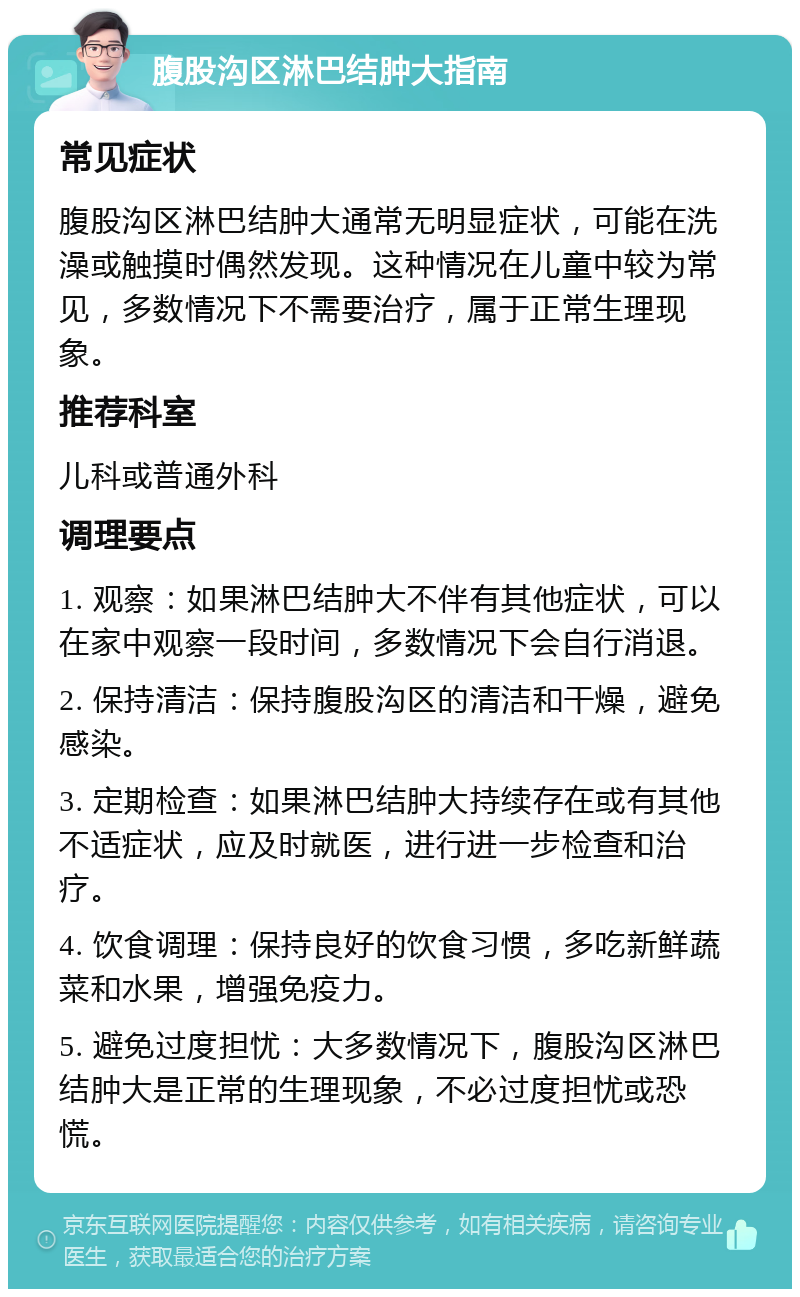 腹股沟区淋巴结肿大指南 常见症状 腹股沟区淋巴结肿大通常无明显症状，可能在洗澡或触摸时偶然发现。这种情况在儿童中较为常见，多数情况下不需要治疗，属于正常生理现象。 推荐科室 儿科或普通外科 调理要点 1. 观察：如果淋巴结肿大不伴有其他症状，可以在家中观察一段时间，多数情况下会自行消退。 2. 保持清洁：保持腹股沟区的清洁和干燥，避免感染。 3. 定期检查：如果淋巴结肿大持续存在或有其他不适症状，应及时就医，进行进一步检查和治疗。 4. 饮食调理：保持良好的饮食习惯，多吃新鲜蔬菜和水果，增强免疫力。 5. 避免过度担忧：大多数情况下，腹股沟区淋巴结肿大是正常的生理现象，不必过度担忧或恐慌。