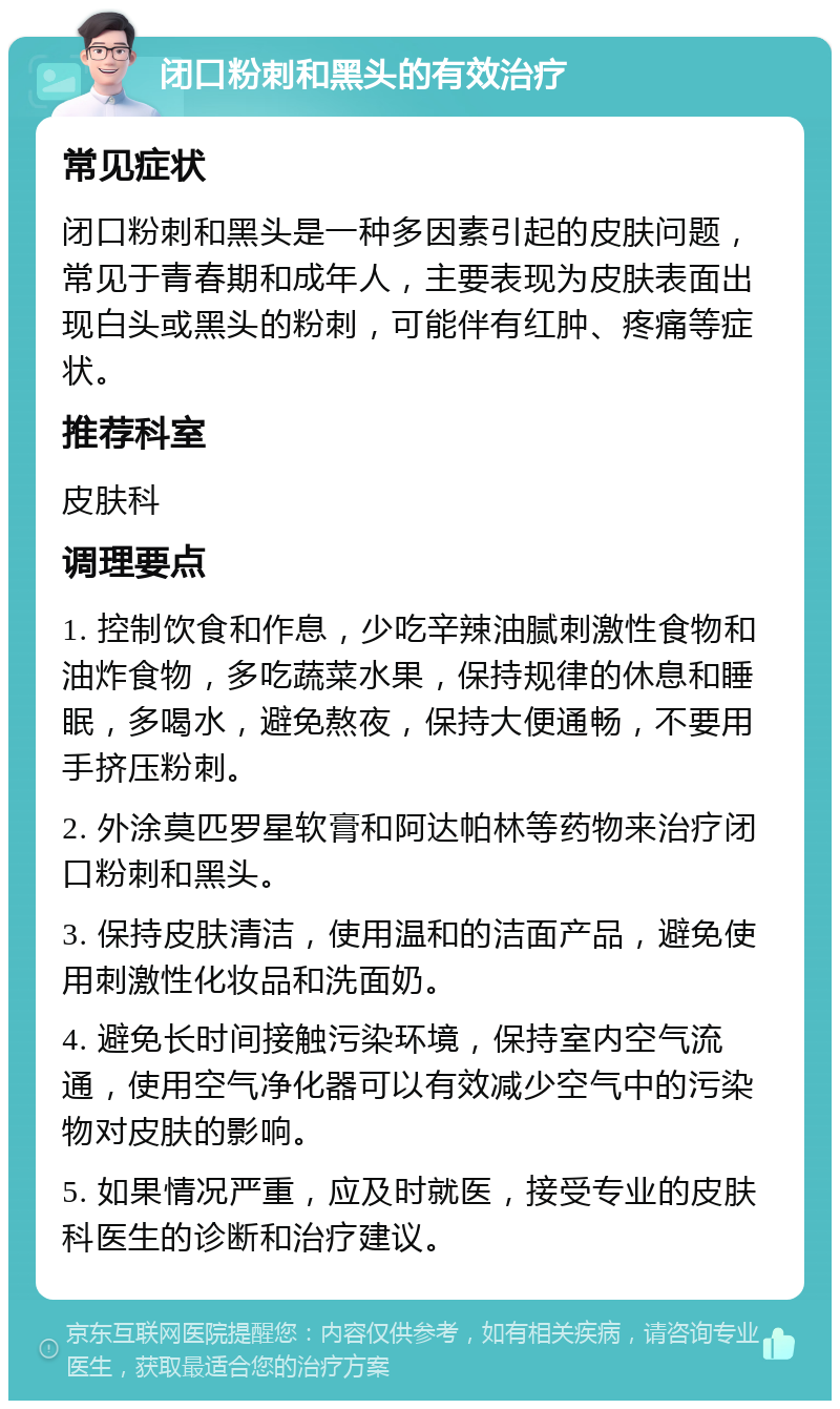 闭口粉刺和黑头的有效治疗 常见症状 闭口粉刺和黑头是一种多因素引起的皮肤问题，常见于青春期和成年人，主要表现为皮肤表面出现白头或黑头的粉刺，可能伴有红肿、疼痛等症状。 推荐科室 皮肤科 调理要点 1. 控制饮食和作息，少吃辛辣油腻刺激性食物和油炸食物，多吃蔬菜水果，保持规律的休息和睡眠，多喝水，避免熬夜，保持大便通畅，不要用手挤压粉刺。 2. 外涂莫匹罗星软膏和阿达帕林等药物来治疗闭口粉刺和黑头。 3. 保持皮肤清洁，使用温和的洁面产品，避免使用刺激性化妆品和洗面奶。 4. 避免长时间接触污染环境，保持室内空气流通，使用空气净化器可以有效减少空气中的污染物对皮肤的影响。 5. 如果情况严重，应及时就医，接受专业的皮肤科医生的诊断和治疗建议。