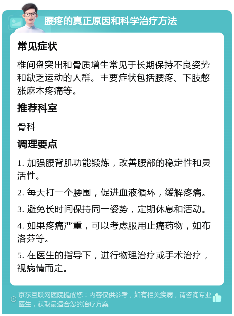 腰疼的真正原因和科学治疗方法 常见症状 椎间盘突出和骨质增生常见于长期保持不良姿势和缺乏运动的人群。主要症状包括腰疼、下肢憋涨麻木疼痛等。 推荐科室 骨科 调理要点 1. 加强腰背肌功能锻炼，改善腰部的稳定性和灵活性。 2. 每天打一个腰围，促进血液循环，缓解疼痛。 3. 避免长时间保持同一姿势，定期休息和活动。 4. 如果疼痛严重，可以考虑服用止痛药物，如布洛芬等。 5. 在医生的指导下，进行物理治疗或手术治疗，视病情而定。