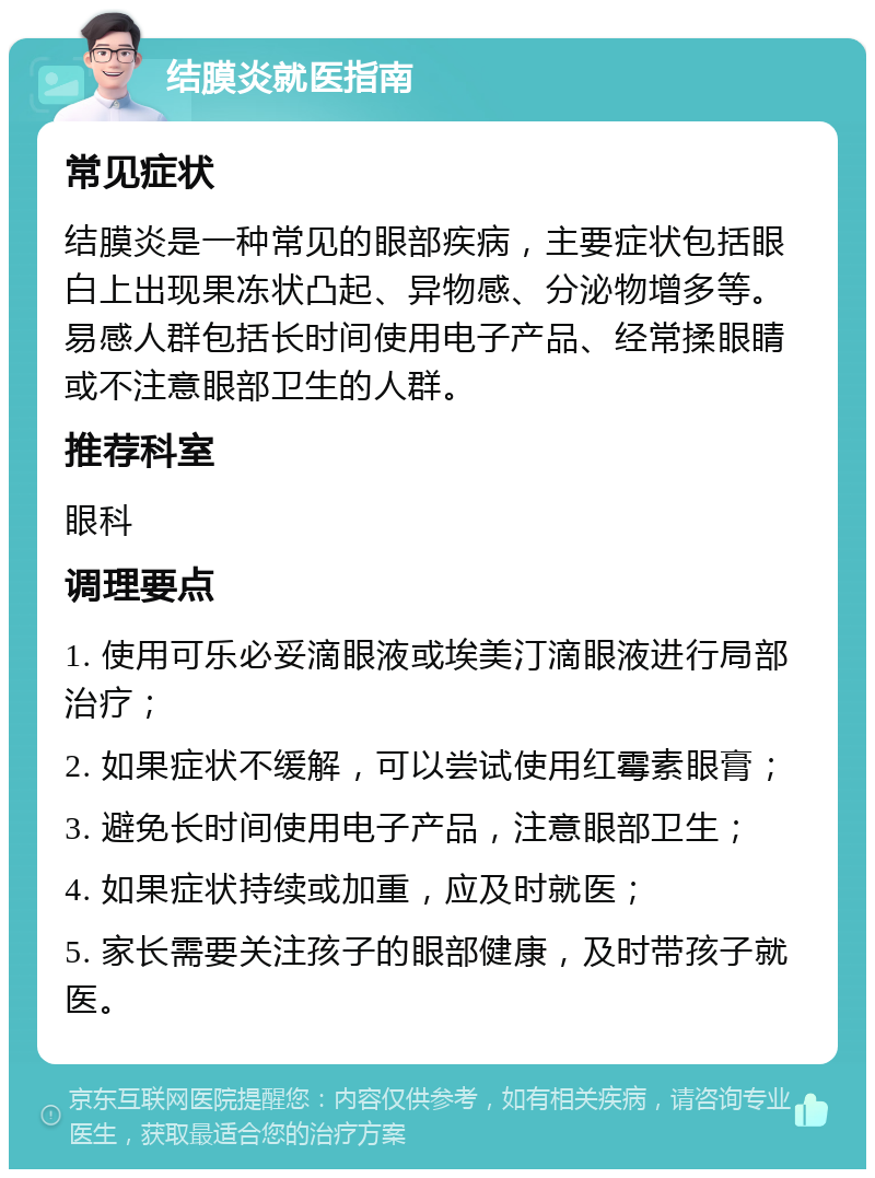 结膜炎就医指南 常见症状 结膜炎是一种常见的眼部疾病，主要症状包括眼白上出现果冻状凸起、异物感、分泌物增多等。易感人群包括长时间使用电子产品、经常揉眼睛或不注意眼部卫生的人群。 推荐科室 眼科 调理要点 1. 使用可乐必妥滴眼液或埃美汀滴眼液进行局部治疗； 2. 如果症状不缓解，可以尝试使用红霉素眼膏； 3. 避免长时间使用电子产品，注意眼部卫生； 4. 如果症状持续或加重，应及时就医； 5. 家长需要关注孩子的眼部健康，及时带孩子就医。