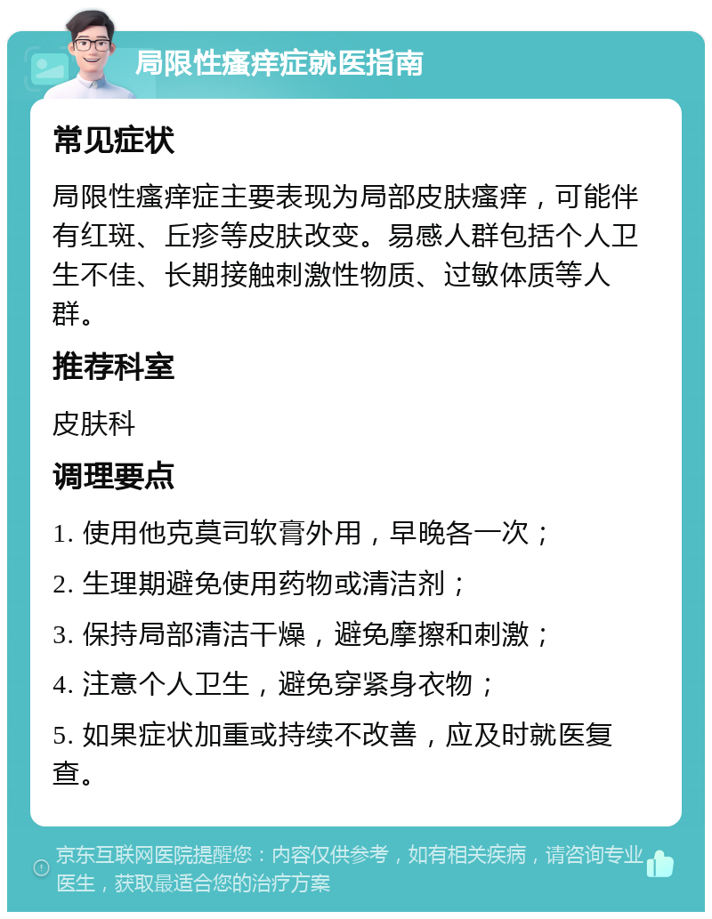 局限性瘙痒症就医指南 常见症状 局限性瘙痒症主要表现为局部皮肤瘙痒，可能伴有红斑、丘疹等皮肤改变。易感人群包括个人卫生不佳、长期接触刺激性物质、过敏体质等人群。 推荐科室 皮肤科 调理要点 1. 使用他克莫司软膏外用，早晚各一次； 2. 生理期避免使用药物或清洁剂； 3. 保持局部清洁干燥，避免摩擦和刺激； 4. 注意个人卫生，避免穿紧身衣物； 5. 如果症状加重或持续不改善，应及时就医复查。