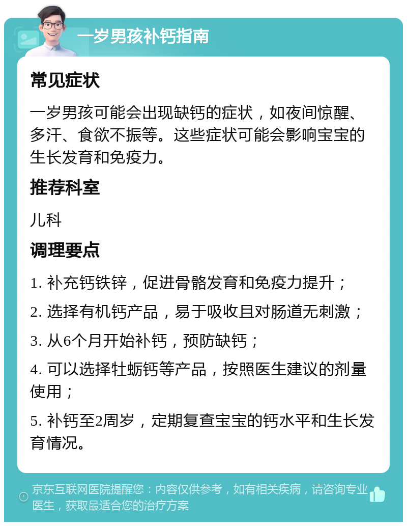 一岁男孩补钙指南 常见症状 一岁男孩可能会出现缺钙的症状，如夜间惊醒、多汗、食欲不振等。这些症状可能会影响宝宝的生长发育和免疫力。 推荐科室 儿科 调理要点 1. 补充钙铁锌，促进骨骼发育和免疫力提升； 2. 选择有机钙产品，易于吸收且对肠道无刺激； 3. 从6个月开始补钙，预防缺钙； 4. 可以选择牡蛎钙等产品，按照医生建议的剂量使用； 5. 补钙至2周岁，定期复查宝宝的钙水平和生长发育情况。