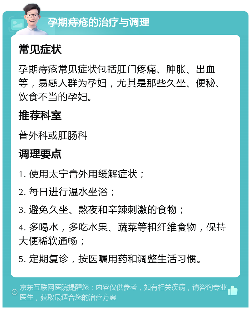 孕期痔疮的治疗与调理 常见症状 孕期痔疮常见症状包括肛门疼痛、肿胀、出血等，易感人群为孕妇，尤其是那些久坐、便秘、饮食不当的孕妇。 推荐科室 普外科或肛肠科 调理要点 1. 使用太宁膏外用缓解症状； 2. 每日进行温水坐浴； 3. 避免久坐、熬夜和辛辣刺激的食物； 4. 多喝水，多吃水果、蔬菜等粗纤维食物，保持大便稀软通畅； 5. 定期复诊，按医嘱用药和调整生活习惯。