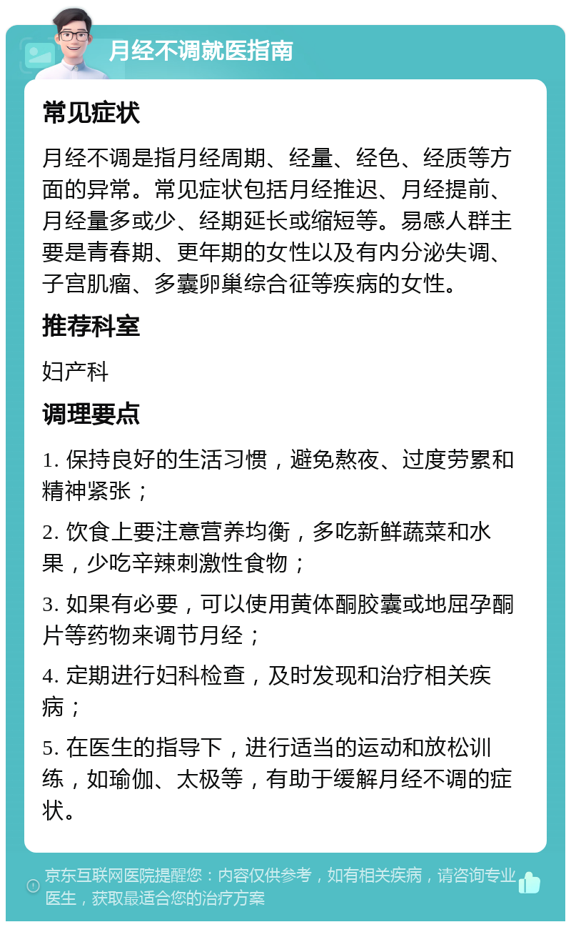 月经不调就医指南 常见症状 月经不调是指月经周期、经量、经色、经质等方面的异常。常见症状包括月经推迟、月经提前、月经量多或少、经期延长或缩短等。易感人群主要是青春期、更年期的女性以及有内分泌失调、子宫肌瘤、多囊卵巢综合征等疾病的女性。 推荐科室 妇产科 调理要点 1. 保持良好的生活习惯，避免熬夜、过度劳累和精神紧张； 2. 饮食上要注意营养均衡，多吃新鲜蔬菜和水果，少吃辛辣刺激性食物； 3. 如果有必要，可以使用黄体酮胶囊或地屈孕酮片等药物来调节月经； 4. 定期进行妇科检查，及时发现和治疗相关疾病； 5. 在医生的指导下，进行适当的运动和放松训练，如瑜伽、太极等，有助于缓解月经不调的症状。