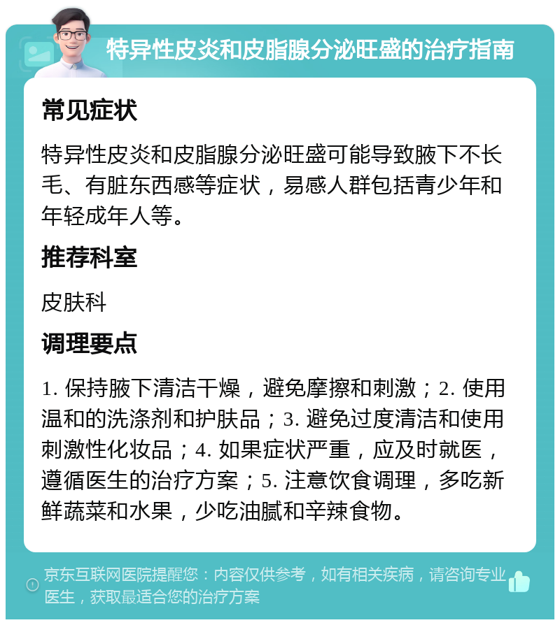 特异性皮炎和皮脂腺分泌旺盛的治疗指南 常见症状 特异性皮炎和皮脂腺分泌旺盛可能导致腋下不长毛、有脏东西感等症状，易感人群包括青少年和年轻成年人等。 推荐科室 皮肤科 调理要点 1. 保持腋下清洁干燥，避免摩擦和刺激；2. 使用温和的洗涤剂和护肤品；3. 避免过度清洁和使用刺激性化妆品；4. 如果症状严重，应及时就医，遵循医生的治疗方案；5. 注意饮食调理，多吃新鲜蔬菜和水果，少吃油腻和辛辣食物。