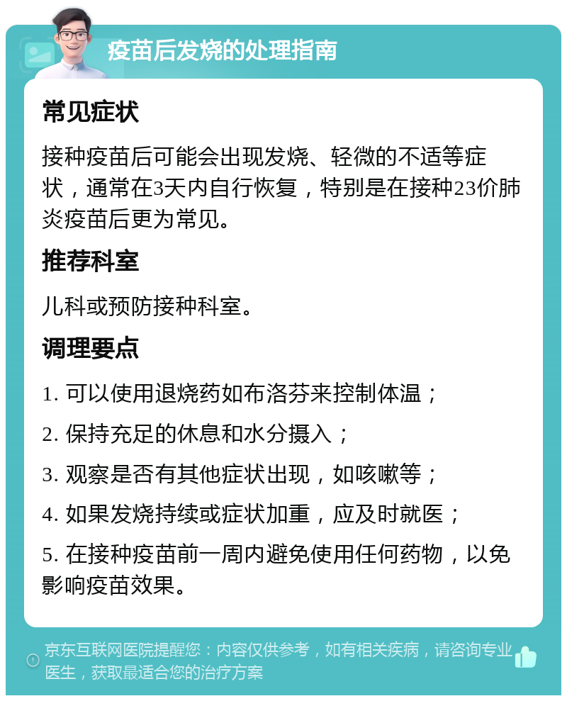 疫苗后发烧的处理指南 常见症状 接种疫苗后可能会出现发烧、轻微的不适等症状，通常在3天内自行恢复，特别是在接种23价肺炎疫苗后更为常见。 推荐科室 儿科或预防接种科室。 调理要点 1. 可以使用退烧药如布洛芬来控制体温； 2. 保持充足的休息和水分摄入； 3. 观察是否有其他症状出现，如咳嗽等； 4. 如果发烧持续或症状加重，应及时就医； 5. 在接种疫苗前一周内避免使用任何药物，以免影响疫苗效果。