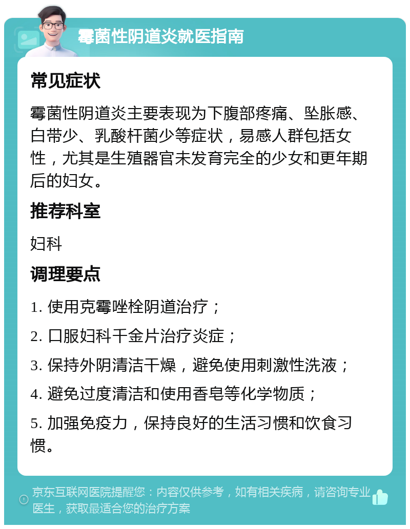 霉菌性阴道炎就医指南 常见症状 霉菌性阴道炎主要表现为下腹部疼痛、坠胀感、白带少、乳酸杆菌少等症状，易感人群包括女性，尤其是生殖器官未发育完全的少女和更年期后的妇女。 推荐科室 妇科 调理要点 1. 使用克霉唑栓阴道治疗； 2. 口服妇科千金片治疗炎症； 3. 保持外阴清洁干燥，避免使用刺激性洗液； 4. 避免过度清洁和使用香皂等化学物质； 5. 加强免疫力，保持良好的生活习惯和饮食习惯。