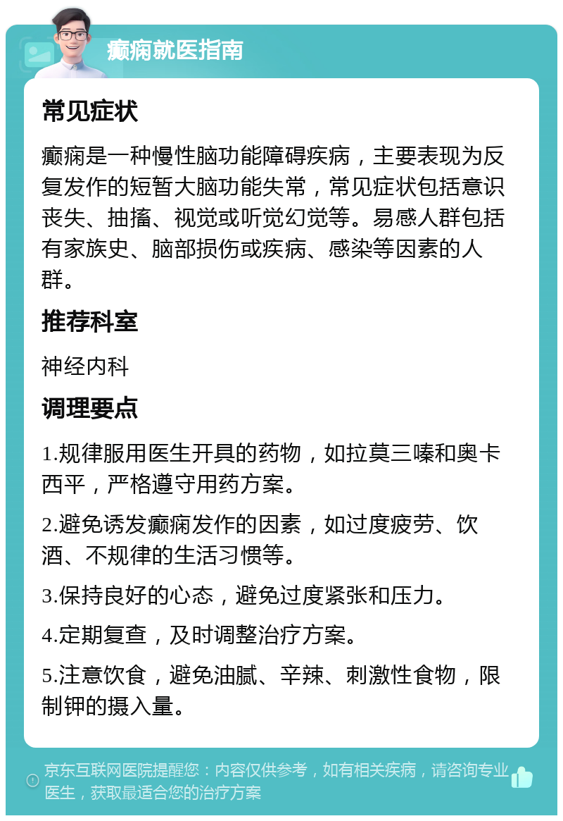 癫痫就医指南 常见症状 癫痫是一种慢性脑功能障碍疾病，主要表现为反复发作的短暂大脑功能失常，常见症状包括意识丧失、抽搐、视觉或听觉幻觉等。易感人群包括有家族史、脑部损伤或疾病、感染等因素的人群。 推荐科室 神经内科 调理要点 1.规律服用医生开具的药物，如拉莫三嗪和奥卡西平，严格遵守用药方案。 2.避免诱发癫痫发作的因素，如过度疲劳、饮酒、不规律的生活习惯等。 3.保持良好的心态，避免过度紧张和压力。 4.定期复查，及时调整治疗方案。 5.注意饮食，避免油腻、辛辣、刺激性食物，限制钾的摄入量。