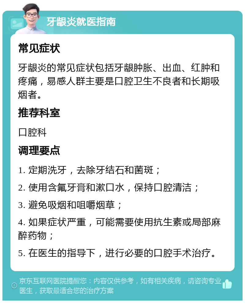 牙龈炎就医指南 常见症状 牙龈炎的常见症状包括牙龈肿胀、出血、红肿和疼痛，易感人群主要是口腔卫生不良者和长期吸烟者。 推荐科室 口腔科 调理要点 1. 定期洗牙，去除牙结石和菌斑； 2. 使用含氟牙膏和漱口水，保持口腔清洁； 3. 避免吸烟和咀嚼烟草； 4. 如果症状严重，可能需要使用抗生素或局部麻醉药物； 5. 在医生的指导下，进行必要的口腔手术治疗。