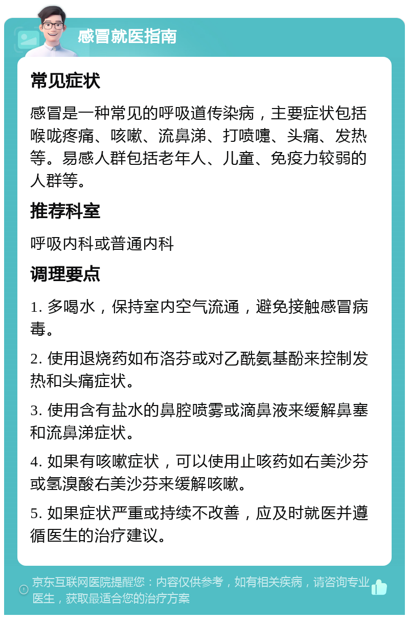 感冒就医指南 常见症状 感冒是一种常见的呼吸道传染病，主要症状包括喉咙疼痛、咳嗽、流鼻涕、打喷嚏、头痛、发热等。易感人群包括老年人、儿童、免疫力较弱的人群等。 推荐科室 呼吸内科或普通内科 调理要点 1. 多喝水，保持室内空气流通，避免接触感冒病毒。 2. 使用退烧药如布洛芬或对乙酰氨基酚来控制发热和头痛症状。 3. 使用含有盐水的鼻腔喷雾或滴鼻液来缓解鼻塞和流鼻涕症状。 4. 如果有咳嗽症状，可以使用止咳药如右美沙芬或氢溴酸右美沙芬来缓解咳嗽。 5. 如果症状严重或持续不改善，应及时就医并遵循医生的治疗建议。