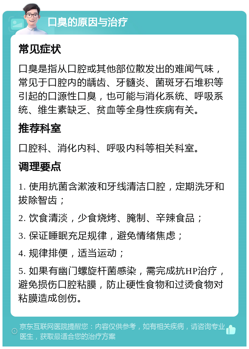 口臭的原因与治疗 常见症状 口臭是指从口腔或其他部位散发出的难闻气味，常见于口腔内的龋齿、牙髓炎、菌斑牙石堆积等引起的口源性口臭，也可能与消化系统、呼吸系统、维生素缺乏、贫血等全身性疾病有关。 推荐科室 口腔科、消化内科、呼吸内科等相关科室。 调理要点 1. 使用抗菌含漱液和牙线清洁口腔，定期洗牙和拔除智齿； 2. 饮食清淡，少食烧烤、腌制、辛辣食品； 3. 保证睡眠充足规律，避免情绪焦虑； 4. 规律排便，适当运动； 5. 如果有幽门螺旋杆菌感染，需完成抗HP治疗，避免损伤口腔粘膜，防止硬性食物和过烫食物对粘膜造成创伤。