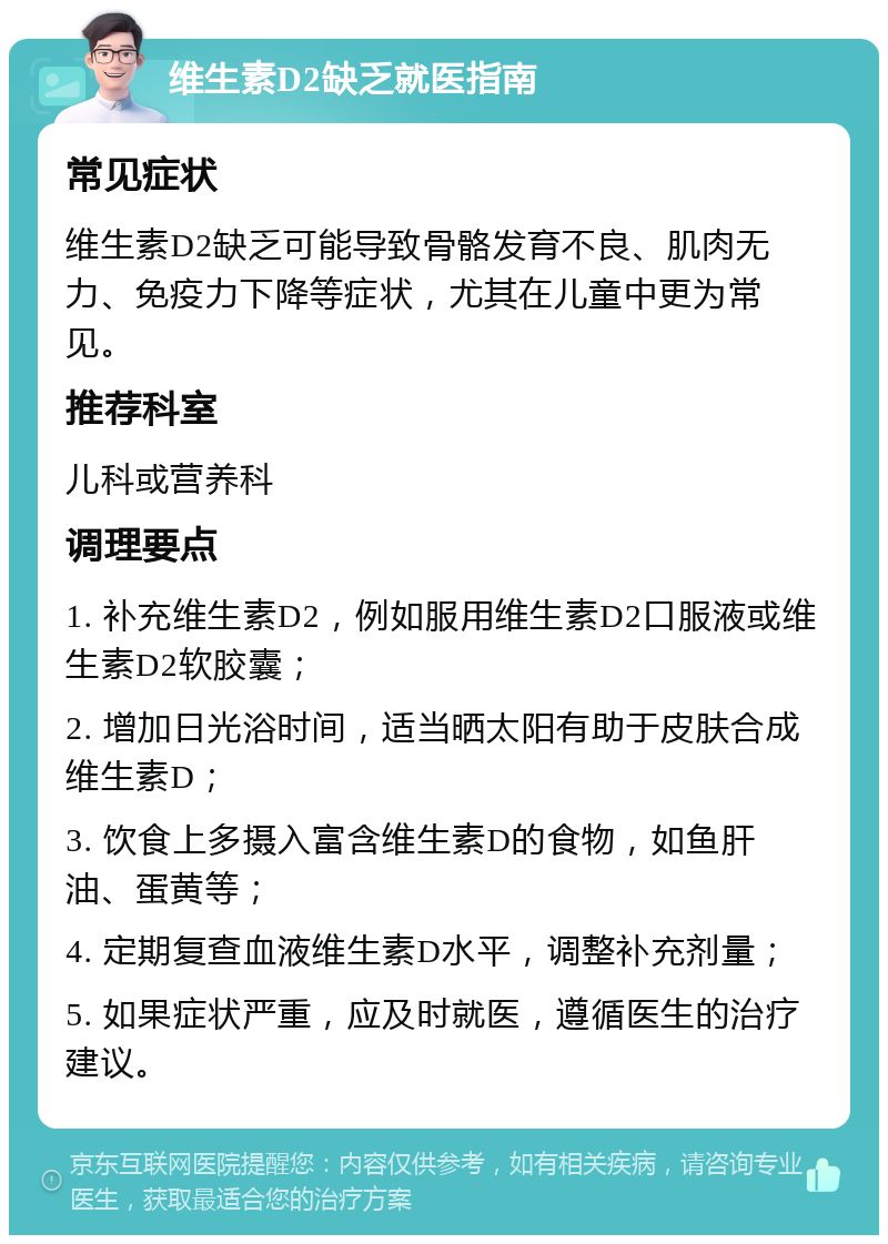 维生素D2缺乏就医指南 常见症状 维生素D2缺乏可能导致骨骼发育不良、肌肉无力、免疫力下降等症状，尤其在儿童中更为常见。 推荐科室 儿科或营养科 调理要点 1. 补充维生素D2，例如服用维生素D2口服液或维生素D2软胶囊； 2. 增加日光浴时间，适当晒太阳有助于皮肤合成维生素D； 3. 饮食上多摄入富含维生素D的食物，如鱼肝油、蛋黄等； 4. 定期复查血液维生素D水平，调整补充剂量； 5. 如果症状严重，应及时就医，遵循医生的治疗建议。