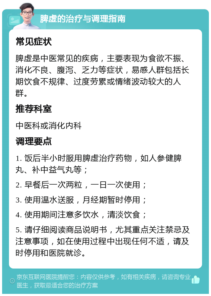 脾虚的治疗与调理指南 常见症状 脾虚是中医常见的疾病，主要表现为食欲不振、消化不良、腹泻、乏力等症状，易感人群包括长期饮食不规律、过度劳累或情绪波动较大的人群。 推荐科室 中医科或消化内科 调理要点 1. 饭后半小时服用脾虚治疗药物，如人参健脾丸、补中益气丸等； 2. 早餐后一次两粒，一日一次使用； 3. 使用温水送服，月经期暂时停用； 4. 使用期间注意多饮水，清淡饮食； 5. 请仔细阅读商品说明书，尤其重点关注禁忌及注意事项，如在使用过程中出现任何不适，请及时停用和医院就诊。