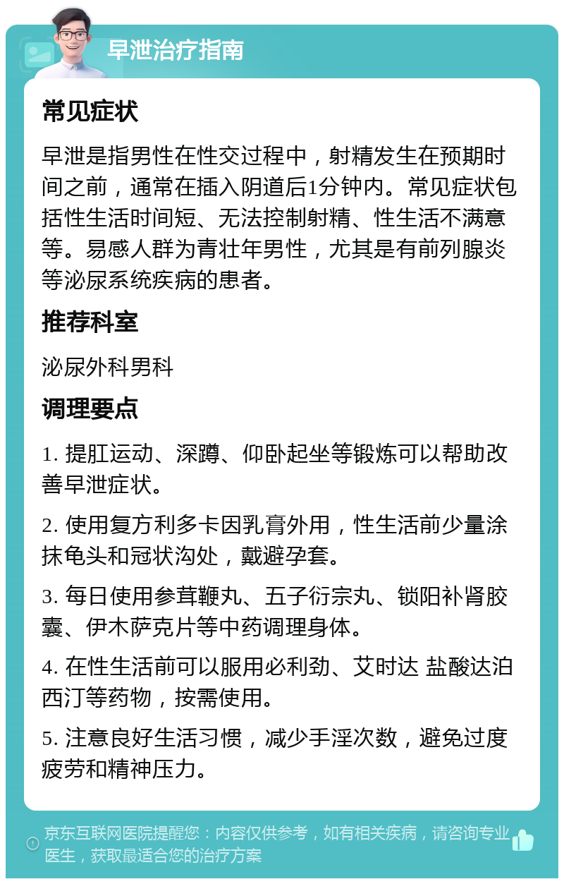 早泄治疗指南 常见症状 早泄是指男性在性交过程中，射精发生在预期时间之前，通常在插入阴道后1分钟内。常见症状包括性生活时间短、无法控制射精、性生活不满意等。易感人群为青壮年男性，尤其是有前列腺炎等泌尿系统疾病的患者。 推荐科室 泌尿外科男科 调理要点 1. 提肛运动、深蹲、仰卧起坐等锻炼可以帮助改善早泄症状。 2. 使用复方利多卡因乳膏外用，性生活前少量涂抹龟头和冠状沟处，戴避孕套。 3. 每日使用参茸鞭丸、五子衍宗丸、锁阳补肾胶囊、伊木萨克片等中药调理身体。 4. 在性生活前可以服用必利劲、艾时达 盐酸达泊西汀等药物，按需使用。 5. 注意良好生活习惯，减少手淫次数，避免过度疲劳和精神压力。