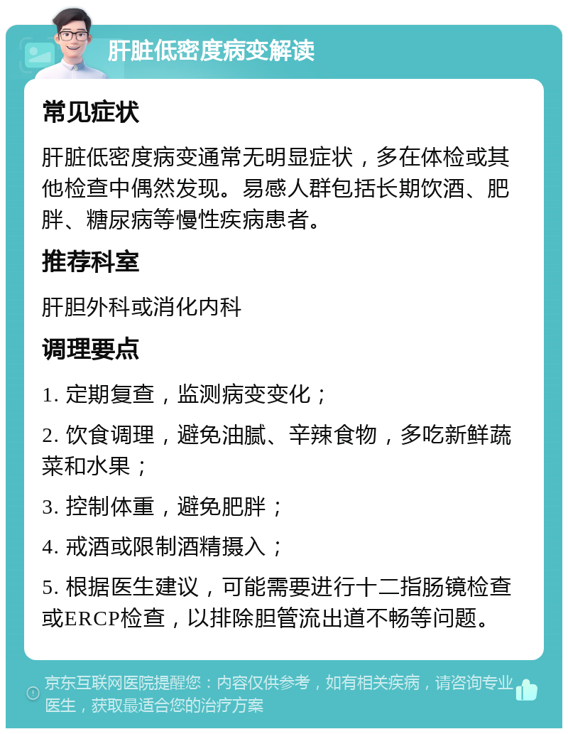 肝脏低密度病变解读 常见症状 肝脏低密度病变通常无明显症状，多在体检或其他检查中偶然发现。易感人群包括长期饮酒、肥胖、糖尿病等慢性疾病患者。 推荐科室 肝胆外科或消化内科 调理要点 1. 定期复查，监测病变变化； 2. 饮食调理，避免油腻、辛辣食物，多吃新鲜蔬菜和水果； 3. 控制体重，避免肥胖； 4. 戒酒或限制酒精摄入； 5. 根据医生建议，可能需要进行十二指肠镜检查或ERCP检查，以排除胆管流出道不畅等问题。